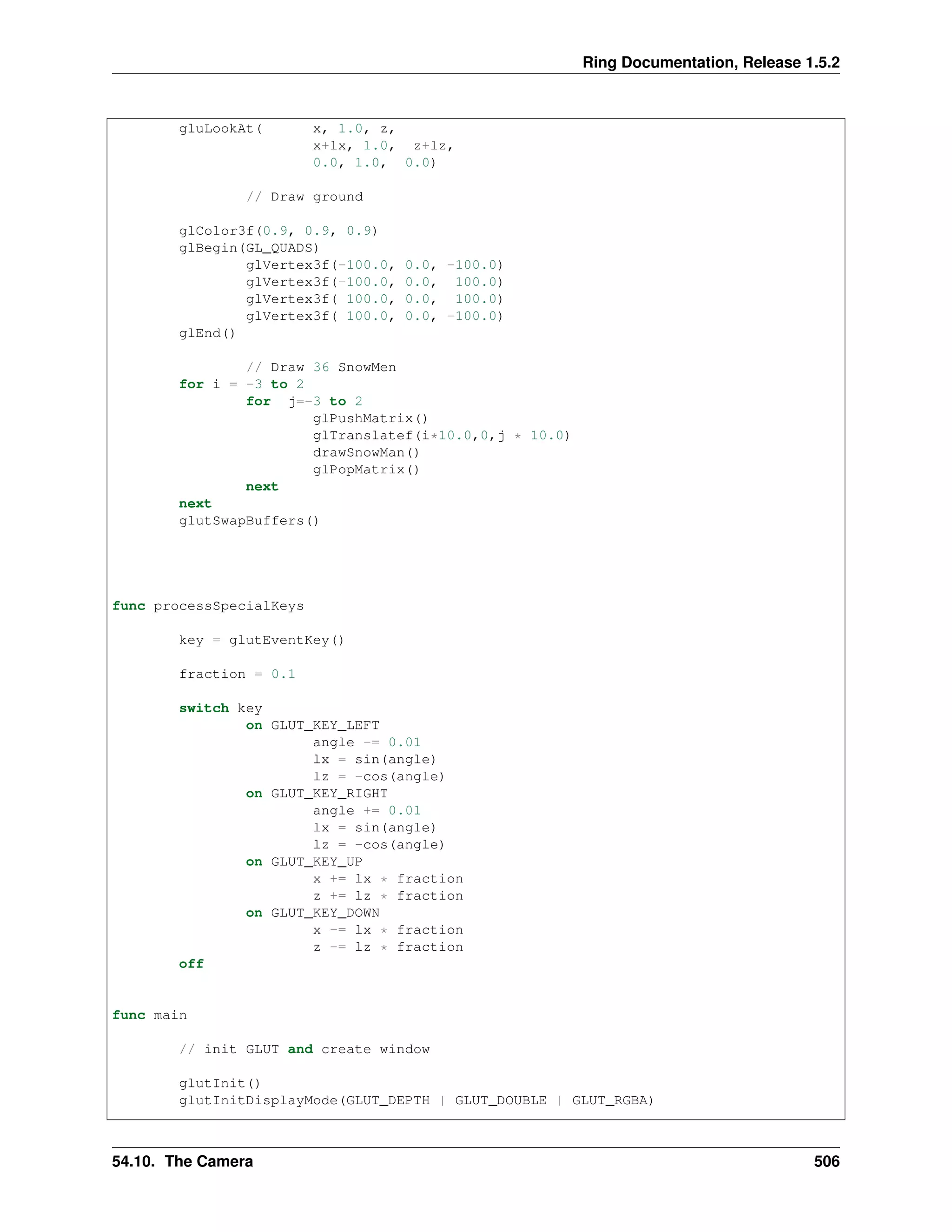 Ring Documentation, Release 1.5.2
gluLookAt( x, 1.0, z,
x+lx, 1.0, z+lz,
0.0, 1.0, 0.0)
// Draw ground
glColor3f(0.9, 0.9, 0.9)
glBegin(GL_QUADS)
glVertex3f(-100.0, 0.0, -100.0)
glVertex3f(-100.0, 0.0, 100.0)
glVertex3f( 100.0, 0.0, 100.0)
glVertex3f( 100.0, 0.0, -100.0)
glEnd()
// Draw 36 SnowMen
for i = -3 to 2
for j=-3 to 2
glPushMatrix()
glTranslatef(i*10.0,0,j * 10.0)
drawSnowMan()
glPopMatrix()
next
next
glutSwapBuffers()
func processSpecialKeys
key = glutEventKey()
fraction = 0.1
switch key
on GLUT_KEY_LEFT
angle -= 0.01
lx = sin(angle)
lz = -cos(angle)
on GLUT_KEY_RIGHT
angle += 0.01
lx = sin(angle)
lz = -cos(angle)
on GLUT_KEY_UP
x += lx * fraction
z += lz * fraction
on GLUT_KEY_DOWN
x -= lx * fraction
z -= lz * fraction
off
func main
// init GLUT and create window
glutInit()
glutInitDisplayMode(GLUT_DEPTH | GLUT_DOUBLE | GLUT_RGBA)
54.10. The Camera 506
 