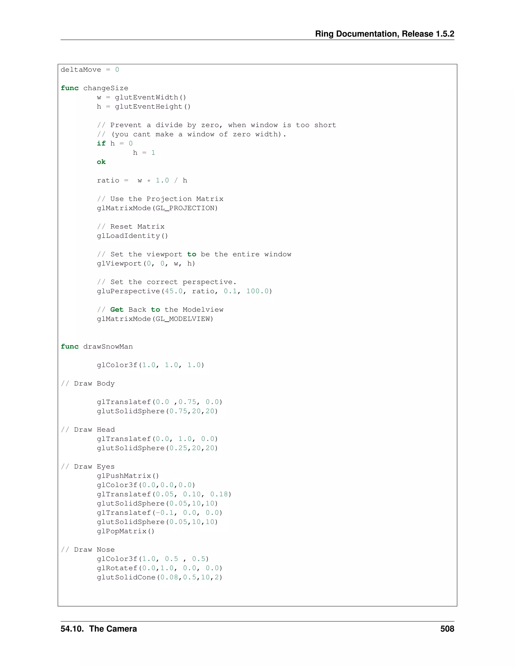 Ring Documentation, Release 1.5.2
deltaMove = 0
func changeSize
w = glutEventWidth()
h = glutEventHeight()
// Prevent a divide by zero, when window is too short
// (you cant make a window of zero width).
if h = 0
h = 1
ok
ratio = w * 1.0 / h
// Use the Projection Matrix
glMatrixMode(GL_PROJECTION)
// Reset Matrix
glLoadIdentity()
// Set the viewport to be the entire window
glViewport(0, 0, w, h)
// Set the correct perspective.
gluPerspective(45.0, ratio, 0.1, 100.0)
// Get Back to the Modelview
glMatrixMode(GL_MODELVIEW)
func drawSnowMan
glColor3f(1.0, 1.0, 1.0)
// Draw Body
glTranslatef(0.0 ,0.75, 0.0)
glutSolidSphere(0.75,20,20)
// Draw Head
glTranslatef(0.0, 1.0, 0.0)
glutSolidSphere(0.25,20,20)
// Draw Eyes
glPushMatrix()
glColor3f(0.0,0.0,0.0)
glTranslatef(0.05, 0.10, 0.18)
glutSolidSphere(0.05,10,10)
glTranslatef(-0.1, 0.0, 0.0)
glutSolidSphere(0.05,10,10)
glPopMatrix()
// Draw Nose
glColor3f(1.0, 0.5 , 0.5)
glRotatef(0.0,1.0, 0.0, 0.0)
glutSolidCone(0.08,0.5,10,2)
54.10. The Camera 508
 