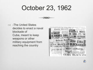 October 23, 1962-The United States decides to enact a naval blockade of Cuba, meant to keep weapons or other military equipment from reaching the country
