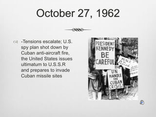 October 27, 1962-Tensions escalate; U.S. spy plan shot down by Cuban anti-aircraft fire, the United States issues ultimatum to U.S.S.R and prepares to invade Cuban missile sites