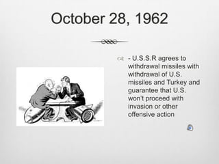 October 28, 1962- U.S.S.R agrees to withdrawal missiles with withdrawal of U.S. missiles and Turkey and guarantee that U.S. won’t proceed with invasion or other offensive action