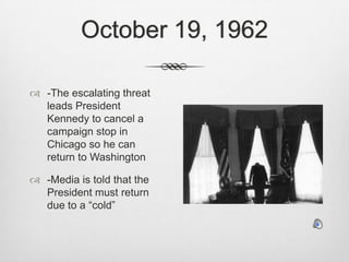 October 19, 1962-The escalating threat leads President Kennedy to cancel a campaign stop in Chicago so he can return to Washington-Media is told that the President must return due to a “cold”
