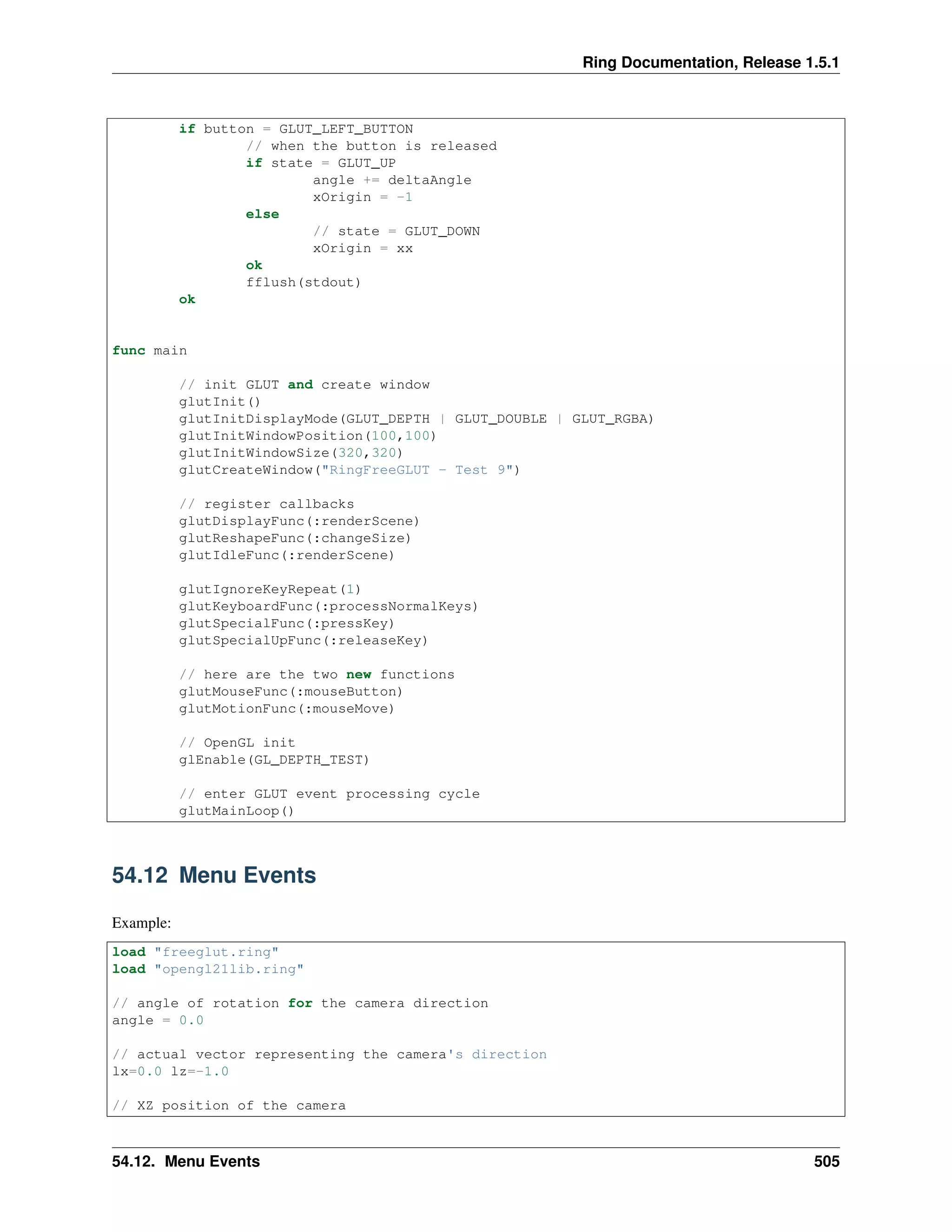 Ring Documentation, Release 1.5.1
if button = GLUT_LEFT_BUTTON
// when the button is released
if state = GLUT_UP
angle += deltaAngle
xOrigin = -1
else
// state = GLUT_DOWN
xOrigin = xx
ok
fflush(stdout)
ok
func main
// init GLUT and create window
glutInit()
glutInitDisplayMode(GLUT_DEPTH | GLUT_DOUBLE | GLUT_RGBA)
glutInitWindowPosition(100,100)
glutInitWindowSize(320,320)
glutCreateWindow("RingFreeGLUT - Test 9")
// register callbacks
glutDisplayFunc(:renderScene)
glutReshapeFunc(:changeSize)
glutIdleFunc(:renderScene)
glutIgnoreKeyRepeat(1)
glutKeyboardFunc(:processNormalKeys)
glutSpecialFunc(:pressKey)
glutSpecialUpFunc(:releaseKey)
// here are the two new functions
glutMouseFunc(:mouseButton)
glutMotionFunc(:mouseMove)
// OpenGL init
glEnable(GL_DEPTH_TEST)
// enter GLUT event processing cycle
glutMainLoop()
54.12 Menu Events
Example:
load "freeglut.ring"
load "opengl21lib.ring"
// angle of rotation for the camera direction
angle = 0.0
// actual vector representing the camera's direction
lx=0.0 lz=-1.0
// XZ position of the camera
54.12. Menu Events 505
 