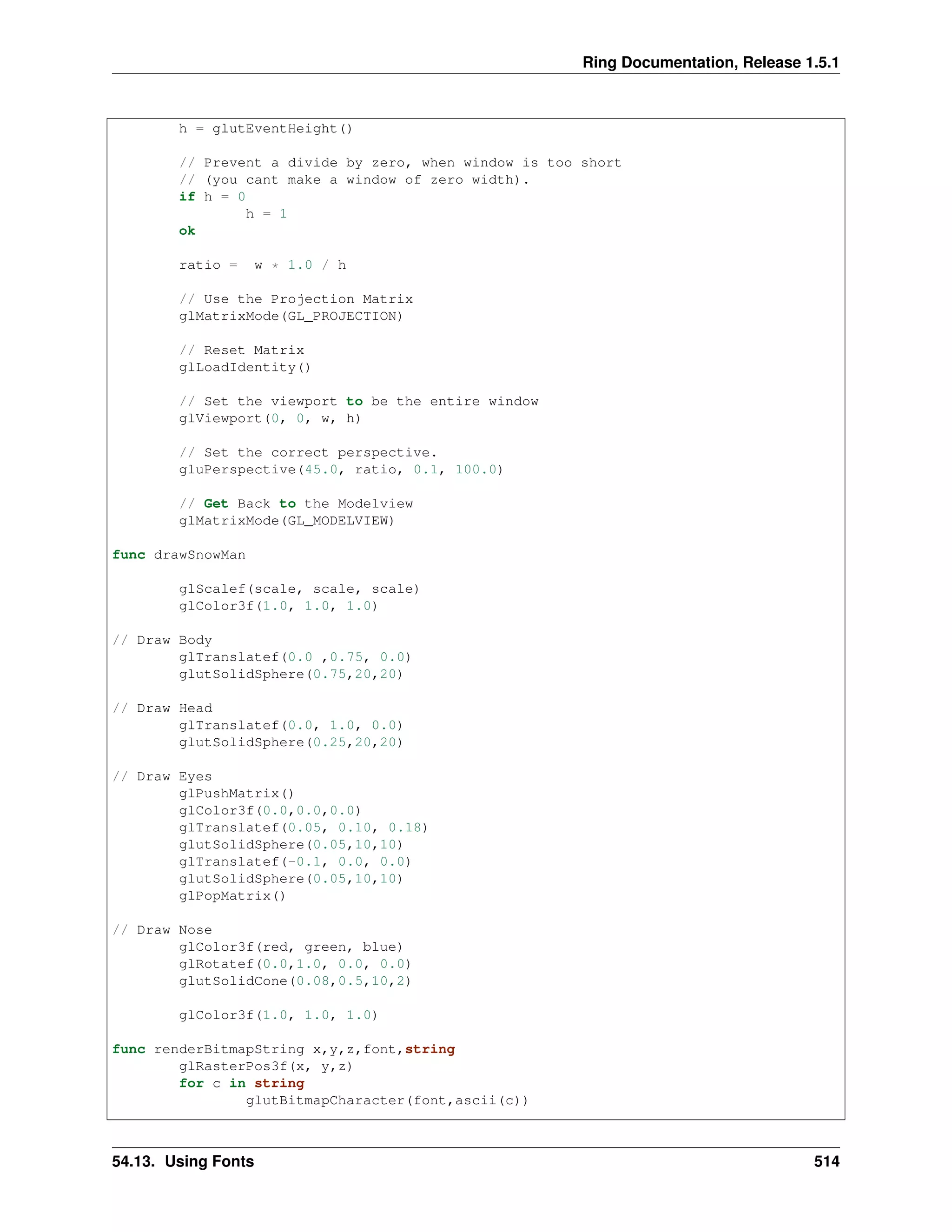 Ring Documentation, Release 1.5.1
h = glutEventHeight()
// Prevent a divide by zero, when window is too short
// (you cant make a window of zero width).
if h = 0
h = 1
ok
ratio = w * 1.0 / h
// Use the Projection Matrix
glMatrixMode(GL_PROJECTION)
// Reset Matrix
glLoadIdentity()
// Set the viewport to be the entire window
glViewport(0, 0, w, h)
// Set the correct perspective.
gluPerspective(45.0, ratio, 0.1, 100.0)
// Get Back to the Modelview
glMatrixMode(GL_MODELVIEW)
func drawSnowMan
glScalef(scale, scale, scale)
glColor3f(1.0, 1.0, 1.0)
// Draw Body
glTranslatef(0.0 ,0.75, 0.0)
glutSolidSphere(0.75,20,20)
// Draw Head
glTranslatef(0.0, 1.0, 0.0)
glutSolidSphere(0.25,20,20)
// Draw Eyes
glPushMatrix()
glColor3f(0.0,0.0,0.0)
glTranslatef(0.05, 0.10, 0.18)
glutSolidSphere(0.05,10,10)
glTranslatef(-0.1, 0.0, 0.0)
glutSolidSphere(0.05,10,10)
glPopMatrix()
// Draw Nose
glColor3f(red, green, blue)
glRotatef(0.0,1.0, 0.0, 0.0)
glutSolidCone(0.08,0.5,10,2)
glColor3f(1.0, 1.0, 1.0)
func renderBitmapString x,y,z,font,string
glRasterPos3f(x, y,z)
for c in string
glutBitmapCharacter(font,ascii(c))
54.13. Using Fonts 514
 