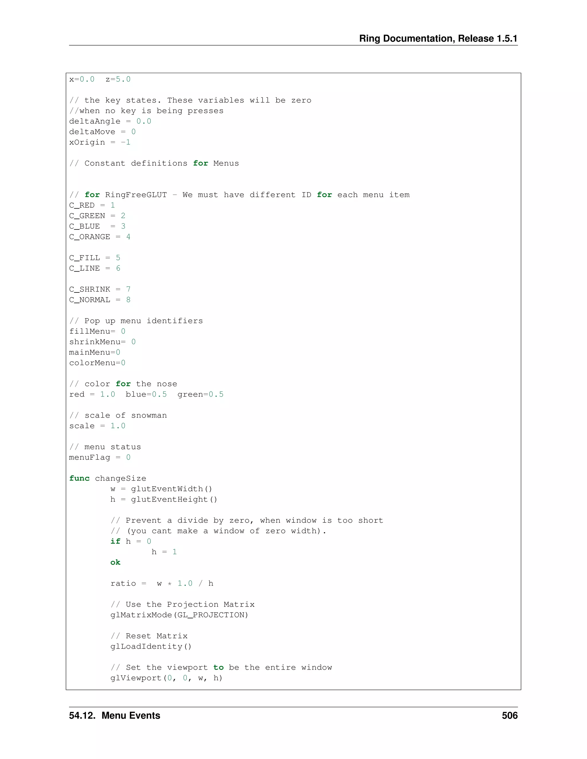 Ring Documentation, Release 1.5.1
x=0.0 z=5.0
// the key states. These variables will be zero
//when no key is being presses
deltaAngle = 0.0
deltaMove = 0
xOrigin = -1
// Constant definitions for Menus
// for RingFreeGLUT - We must have different ID for each menu item
C_RED = 1
C_GREEN = 2
C_BLUE = 3
C_ORANGE = 4
C_FILL = 5
C_LINE = 6
C_SHRINK = 7
C_NORMAL = 8
// Pop up menu identifiers
fillMenu= 0
shrinkMenu= 0
mainMenu=0
colorMenu=0
// color for the nose
red = 1.0 blue=0.5 green=0.5
// scale of snowman
scale = 1.0
// menu status
menuFlag = 0
func changeSize
w = glutEventWidth()
h = glutEventHeight()
// Prevent a divide by zero, when window is too short
// (you cant make a window of zero width).
if h = 0
h = 1
ok
ratio = w * 1.0 / h
// Use the Projection Matrix
glMatrixMode(GL_PROJECTION)
// Reset Matrix
glLoadIdentity()
// Set the viewport to be the entire window
glViewport(0, 0, w, h)
54.12. Menu Events 506
 