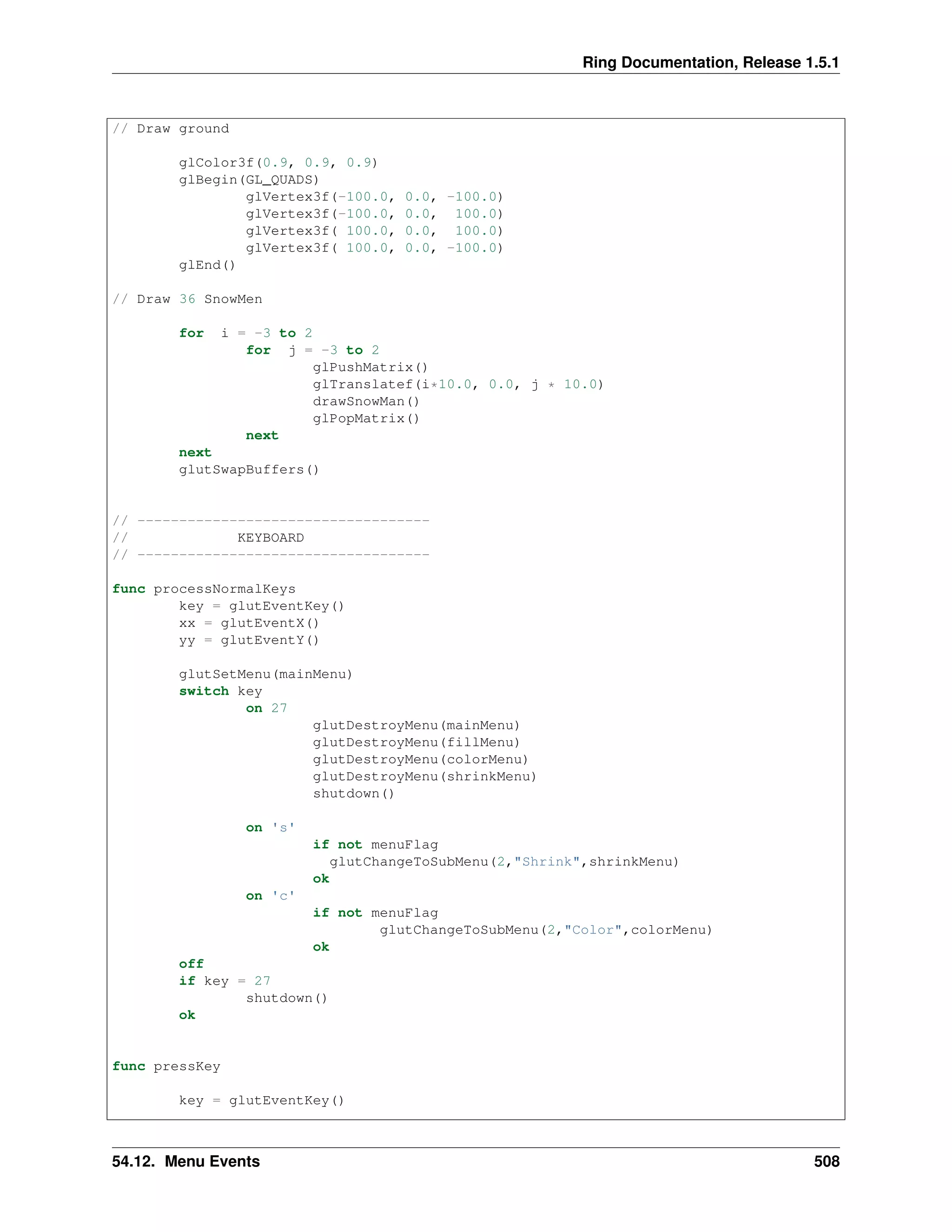 Ring Documentation, Release 1.5.1
// Draw ground
glColor3f(0.9, 0.9, 0.9)
glBegin(GL_QUADS)
glVertex3f(-100.0, 0.0, -100.0)
glVertex3f(-100.0, 0.0, 100.0)
glVertex3f( 100.0, 0.0, 100.0)
glVertex3f( 100.0, 0.0, -100.0)
glEnd()
// Draw 36 SnowMen
for i = -3 to 2
for j = -3 to 2
glPushMatrix()
glTranslatef(i*10.0, 0.0, j * 10.0)
drawSnowMan()
glPopMatrix()
next
next
glutSwapBuffers()
// -----------------------------------
// KEYBOARD
// -----------------------------------
func processNormalKeys
key = glutEventKey()
xx = glutEventX()
yy = glutEventY()
glutSetMenu(mainMenu)
switch key
on 27
glutDestroyMenu(mainMenu)
glutDestroyMenu(fillMenu)
glutDestroyMenu(colorMenu)
glutDestroyMenu(shrinkMenu)
shutdown()
on 's'
if not menuFlag
glutChangeToSubMenu(2,"Shrink",shrinkMenu)
ok
on 'c'
if not menuFlag
glutChangeToSubMenu(2,"Color",colorMenu)
ok
off
if key = 27
shutdown()
ok
func pressKey
key = glutEventKey()
54.12. Menu Events 508
 