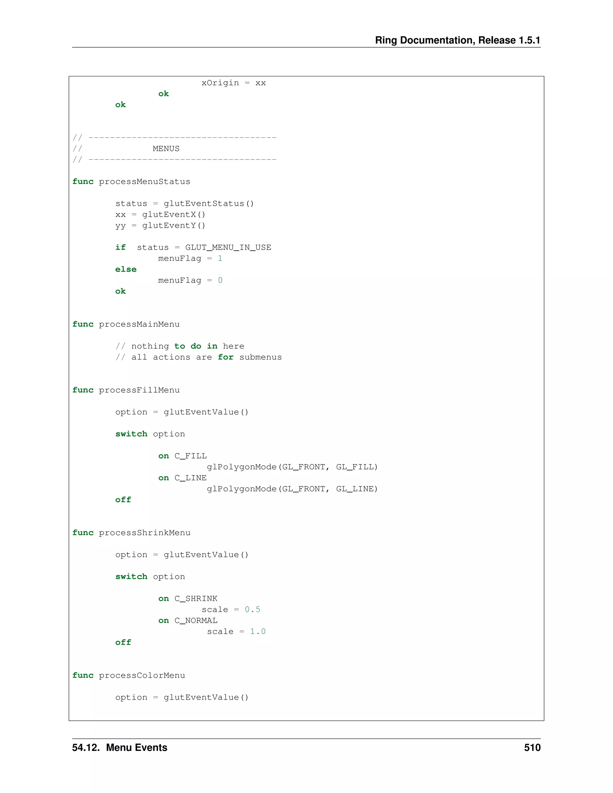 Ring Documentation, Release 1.5.1
xOrigin = xx
ok
ok
// -----------------------------------
// MENUS
// -----------------------------------
func processMenuStatus
status = glutEventStatus()
xx = glutEventX()
yy = glutEventY()
if status = GLUT_MENU_IN_USE
menuFlag = 1
else
menuFlag = 0
ok
func processMainMenu
// nothing to do in here
// all actions are for submenus
func processFillMenu
option = glutEventValue()
switch option
on C_FILL
glPolygonMode(GL_FRONT, GL_FILL)
on C_LINE
glPolygonMode(GL_FRONT, GL_LINE)
off
func processShrinkMenu
option = glutEventValue()
switch option
on C_SHRINK
scale = 0.5
on C_NORMAL
scale = 1.0
off
func processColorMenu
option = glutEventValue()
54.12. Menu Events 510
 