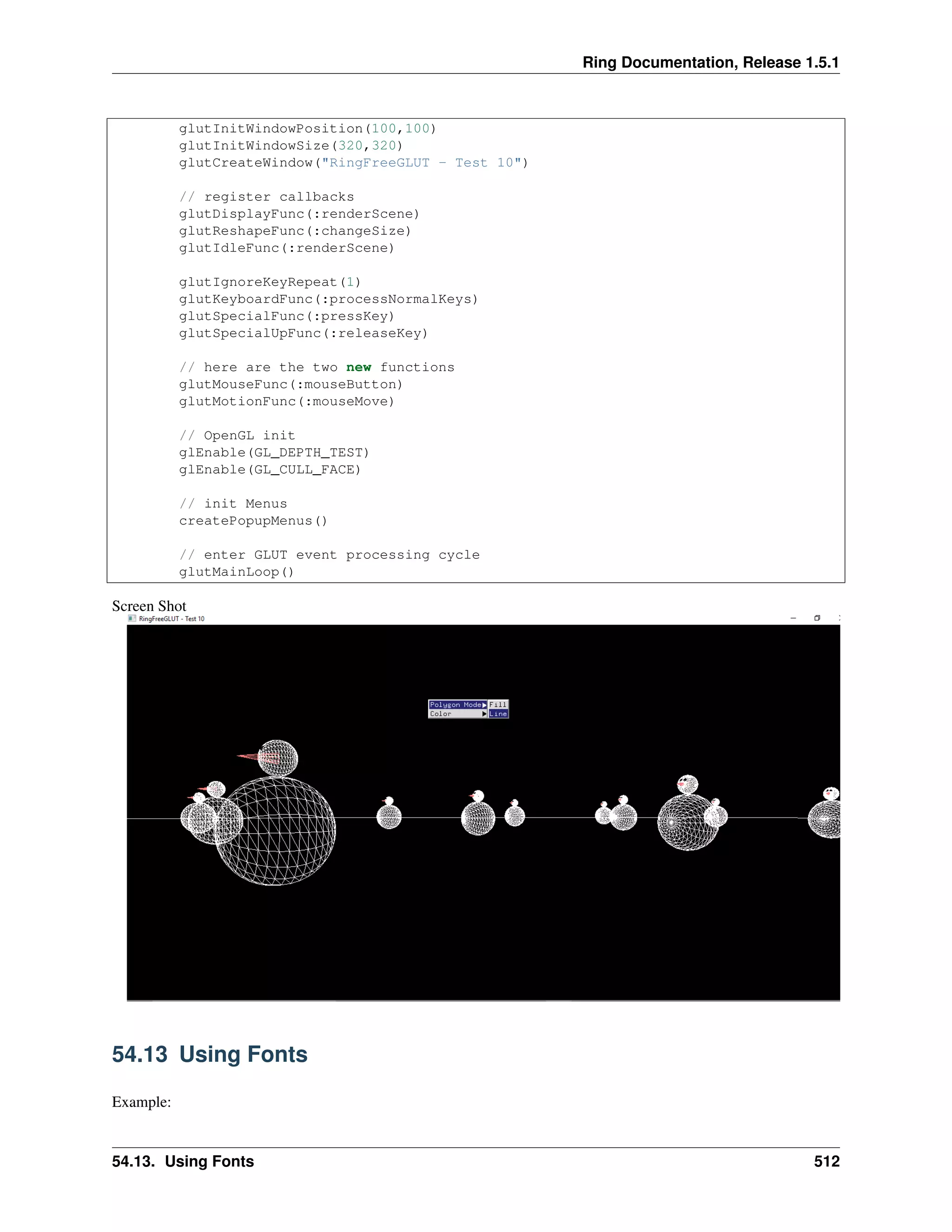 Ring Documentation, Release 1.5.1
glutInitWindowPosition(100,100)
glutInitWindowSize(320,320)
glutCreateWindow("RingFreeGLUT - Test 10")
// register callbacks
glutDisplayFunc(:renderScene)
glutReshapeFunc(:changeSize)
glutIdleFunc(:renderScene)
glutIgnoreKeyRepeat(1)
glutKeyboardFunc(:processNormalKeys)
glutSpecialFunc(:pressKey)
glutSpecialUpFunc(:releaseKey)
// here are the two new functions
glutMouseFunc(:mouseButton)
glutMotionFunc(:mouseMove)
// OpenGL init
glEnable(GL_DEPTH_TEST)
glEnable(GL_CULL_FACE)
// init Menus
createPopupMenus()
// enter GLUT event processing cycle
glutMainLoop()
Screen Shot
54.13 Using Fonts
Example:
54.13. Using Fonts 512
 