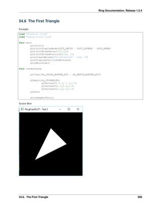 Ring Documentation, Release 1.5.4
54.6 The First Triangle
Example:
load "freeglut.ring"
load "opengl21lib.ring"
func main
glutInit()
glutInitDisplayMode(GLUT_DEPTH | GLUT_DOUBLE | GLUT_RGBA)
glutInitWindowSize(320,320)
glutInitWindowPosition(100, 10)
glutCreateWindow("RingFreeGLUT - Test 3")
glutDisplayFunc(:renderScene)
glutMainLoop()
func renderScene
glClear(GL_COLOR_BUFFER_BIT | GL_DEPTH_BUFFER_BIT)
glBegin(GL_TRIANGLES)
glVertex3f(-0.5,-0.5,0.0)
glVertex3f(0.5,0.0,0.0)
glVertex3f(0.0,0.5,0.0)
glEnd()
glutSwapBuffers()
Screen Shot
54.6. The First Triangle 506
 