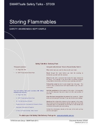 Storing Flammables
Page 1 of 11
© PA Services Group - SMARTsafe 2013 Document Number: ST009
Revision 2013 1.0
Storing Flammables
SAFETY AWARENESS KEPT SIMPLE
SMARTsafe Safety Talks - ST009
This pack contains:
• 8 - Page Talk Text
• 8 - OHP Presentation Slide Pack
Using the talks (Extract “How to Present Safety Talks”):
Plan which topic you want to discuss with your team.
Read through the script before you hold the meeting to
familiarise yourself with the material.
Start the talk with a comment that makes the topic relevant to
the team. For example, if you have seen a number of people
using ladders incorrectly, use this as your opening comment.
Follow the script but don’t read straight from the page. The
script is only a prompt and it will sound better if you use your
own words.
Ask the questions as they appear in the script. It is important
you do this because they are a lead in to the next section of
your talk.
Give the team enough time to answer the questions. Safety
talks can be boring for the team if you are the only one talking.
Hand out the information sheets as they appear in the script.
Don’t hand out all the information sheets at the start of the talk
otherwise there is a temptation for the team to read ahead and
not listen to the points you are making.
Collect the information sheets at the end of the talk so they
can be used again.
Safety Talk Mini - Delivery Pack
To obtain your full Safety Talk Delivery Pack go to: www.smartsafe.com.au
The full Safety Talk pack contains MS Office
Editable documents :
• 8 - Page Talk Text
• 8 - OHP Presentation Slide Pack
• 16 - A5 talk Handout Sheets
• Assessment and Assessment Answers Sheet
• Employee Attendance Register
• A “How to Present Safety Talks Guide”
 