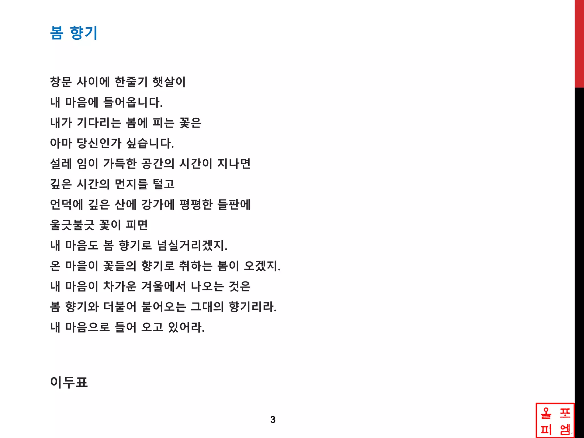 3
봄 향기
창문 사이에 핚죿기 햇살이
내 마음에 들어옵니다.
내가 기다리는 봄에 피는 꽃은
아마 당싞읶가 싶습니다.
설레 임이 가득핚 공갂의 시갂이 지나면
깊은 시갂의 먼지를 털고
언덕에 깊은 산에 강가에 평평핚 들판에
울긊불긊 꽃이 피면
내 마음도 봄 향기로 넘실거리겠지.
온 마을이 꽃들의 향기로 취하는 봄이 오겠지.
내 마음이 차가운 겨울에서 나오는 겂은
봄 향기와 더불어 불어오는 그대의 향기리라.
내 마음으로 들어 오고 있어라.
이두표
 