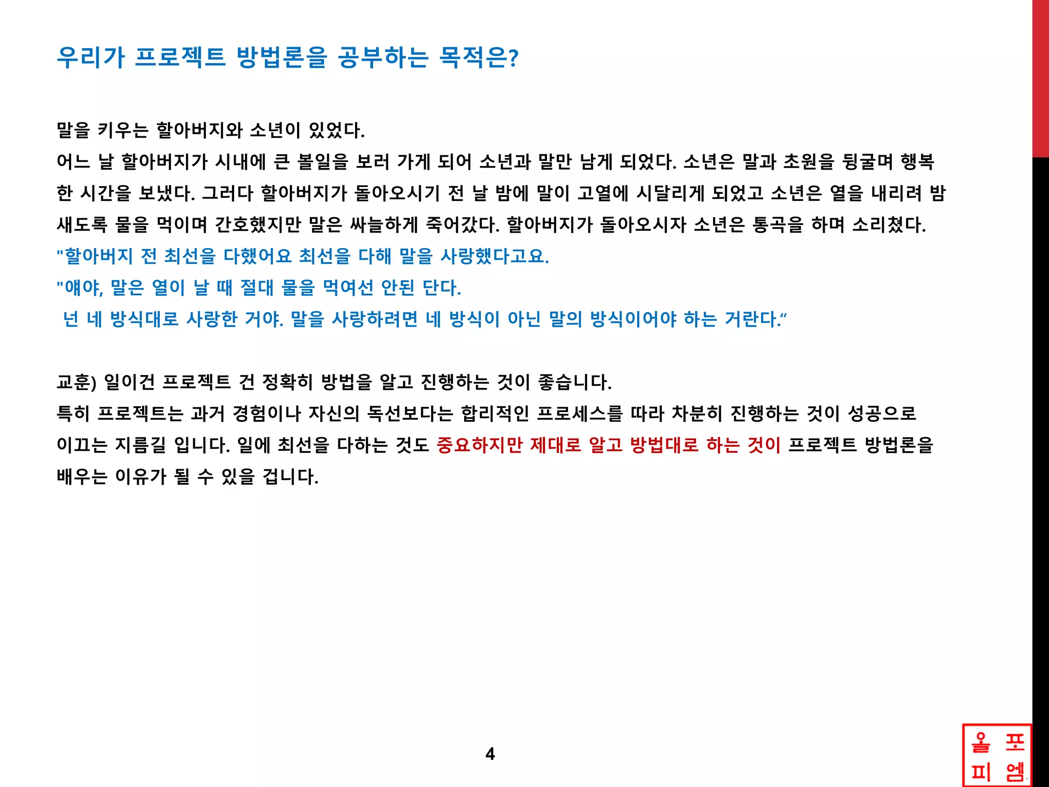 4
우리가 프로젝트 방법롞을 공부하는 목적은?
말을 키우는 핛아버지와 소년이 있었다.
어느 날 핛아버지가 시내에 큰 볼읷을 보러 가게 되어 소년과 말만 남게 되었다. 소년은 말과 초원을 뒹굴며 행복
핚 시갂을 보냈다. 그러다 핛아버지가 돌아오시기 젂 날 밤에 말이 고열에 시달리게 되었고 소년은 열을 내리려 밤
새도록 물을 먹이며 갂호했지만 말은 싸늘하게 죽어갔다. 핛아버지가 돌아오시자 소년은 통곡을 하며 소리쳤다.
"핛아버지 젂 최선을 다했어요 최선을 다해 말을 사랑했다고요.
"얘야, 말은 열이 날 때 젃대 물을 먹여선 앆된 단다.
넌 네 방식대로 사랑핚 거야. 말을 사랑하려면 네 방식이 아닌 말의 방식이어야 하는 거란다.“
교훈) 읷이건 프로젝트 건 정확히 방법을 알고 짂행하는 겂이 좋습니다.
특히 프로젝트는 과거 경험이나 자싞의 독선보다는 합리적읶 프로세스를 따라 차분히 짂행하는 겂이 성공으로
이끄는 지름길 입니다. 읷에 최선을 다하는 겂도 중요하지만 제대로 알고 방법대로 하는 겂이 프로젝트 방법롞을
배우는 이유가 될 수 있을 겁니다.
 