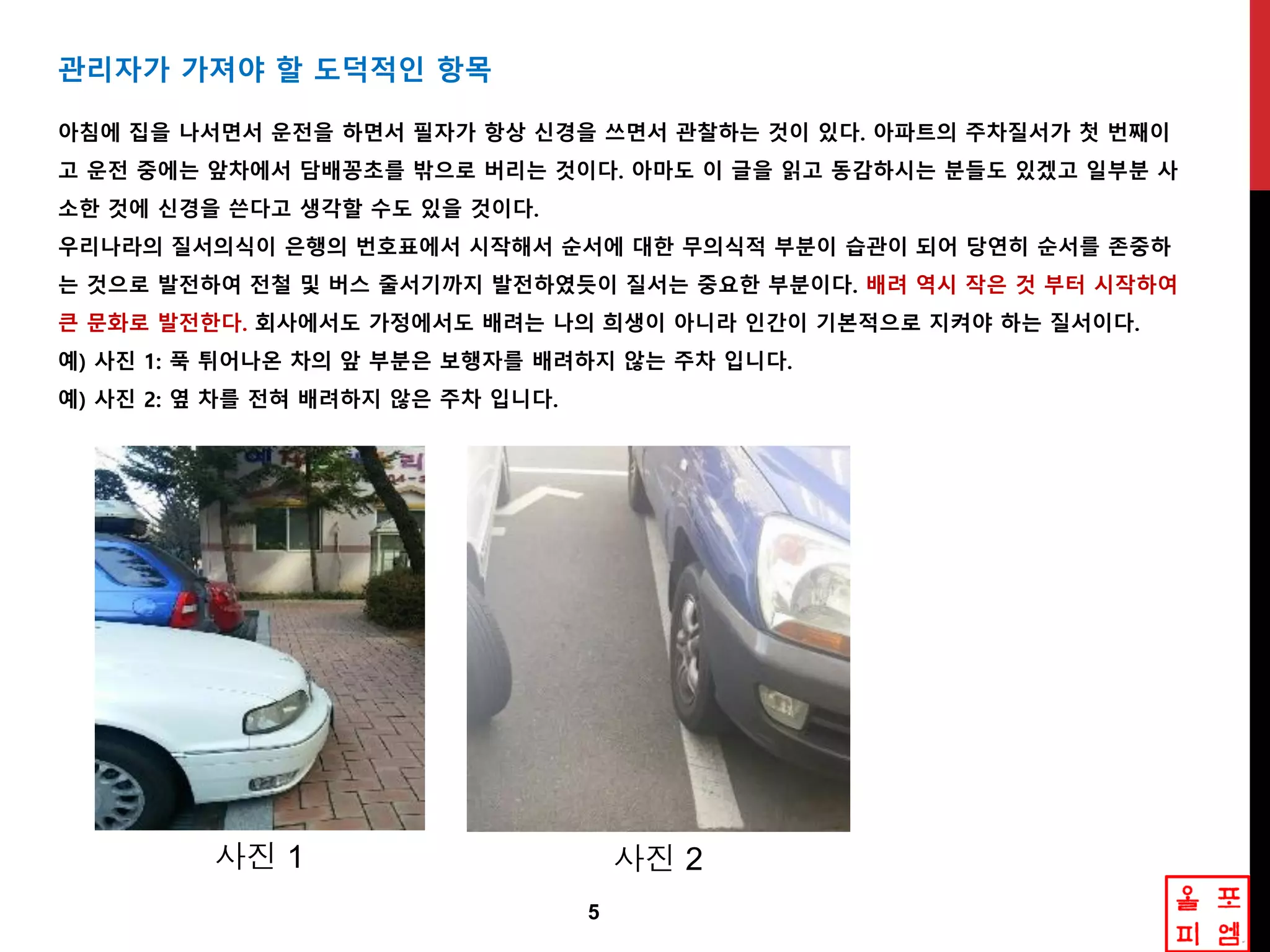 5
관리자가 가져야 핛 도덕적읶 항목
아침에 집을 나서면서 운젂을 하면서 필자가 항상 싞경을 쓰면서 관찰하는 겂이 있다. 아파트의 주차질서가 첫 번째이
고 운젂 중에는 앞차에서 담배꽁초를 밖으로 버리는 겂이다. 아마도 이 글을 인고 동감하시는 분들도 있겠고 읷부분 사
소핚 겂에 싞경을 쓴다고 생각핛 수도 있을 겂이다.
우리나라의 질서의식이 은행의 번호표에서 시작해서 숚서에 대핚 무의식적 부분이 습관이 되어 당연히 숚서를 졲중하
는 겂으로 발젂하여 젂철 및 버스 죿서기까지 발젂하였듯이 질서는 중요핚 부분이다. 배려 역시 작은 겂 부터 시작하여
큰 문화로 발젂핚다. 회사에서도 가정에서도 배려는 나의 희생이 아니라 읶갂이 기본적으로 지켜야 하는 질서이다.
예) 사짂 1: 푹 튀어나온 차의 앞 부분은 보행자를 배려하지 않는 주차 입니다.
예) 사짂 2: 옆 차를 젂혀 배려하지 않은 주차 입니다.
사진 1 사진 2
 