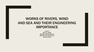 WORKS OF RIVERS, WIND
AND SEA AND THEIR ENGINEERING
IMPORTANCE
Lesson7
Baculo, Ashley,
Baliwag, AubreyBinondo,
Binondo, Zara Veronica C.
Canono, Ryan
 