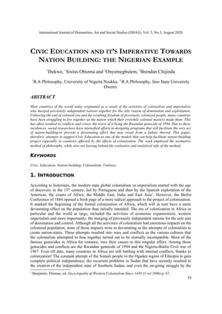 International Journal of Humanities, Art and Social Studies (IJHAS), Vol. 5, No.3, August 2020
CIVIC EDUCATION AND IT’S IMPERATIVE TOWARDS
NATION BUILDING: THE NIGERIAN EXAMPLE
1
Ibekwe, 1
Sixtus Obioma and 2
Onyemegbulem, 2
Brendan Chijindu
1
B.A Philosophy, University of Nigeria Nsukka. 2
B.A Philosophy, Imo State University
Owerri.
ABSTRACT
Most countries of the world today originated as a result of the activities of colonialists and imperialists
who merged previously independent nations together for the sole reason of domination and exploitation.
Following the end of colonial era and the resulting freedom of previously colonized people, many countries
have been struggling to live together as the nation which their erstwhile colonial masters made them. This
has often resulted to conflicts and crises, the worst of it being the Rwandan genocide of 1994. Due to these
incidences, social researchers have intensified efforts in designing programs that will facilitate the very act
of nation-building/or prevent a devastating effect that may result from a failure thereof. This paper,
therefore, attempts to suggest Civic Education as one of the models that can help facilitate nation-building
project especially in countries affected by the effects of colonization. The work employed the normative
method of philosophy, while also not leaving behind the evaluative and analytical side of the method.
KEYWORDS
Civic, Education, Nation-building, Colonialism, Violence.
1. INTRODUCTION
According to historians, the modern state global colonialism or imperialism started with the age
of discovery in the 15th
century, led by Portuguese and then by the Spanish exploration of the
Americas, the coasts of Africa, the Middle East, India and East Asia1
. However, the Berlin
Conference of 1884 opened a fresh page of a more radical approach to the project of colonization.
It marked the beginning of the formal colonization of Africa, which will in turn have a more
devastating effect on the population than initially intended. The era of colonization in Africa in
particular and the world at large, included the activities of economic expansionists, western
imperialists and more importantly, the merging of previously independent nations for the sole aim
of domination and control. Although all the activities of colonialists had enormous impacts on the
colonized population, none of those impacts were as devastating as the attempts of colonialists to
create nation-states. These attempts resulted into wars and conflicts as the various cultures that
the colonialists attempted to fuse together turned out to be eternally incompatible. Most of the
famous genocides in Africa for instance, owe their causes to this singular effect. Among those
genocides and conflicts are the Rwandan genocide of 1994 and the Nigeria-Biafra Civil war of
1967. Even till date, many countries in Africa are still battling with internal conflicts, thanks to
colonization! The constant attempt of the Somali people in the Ogaden region of Ethiopia to gain
complete political independence; the recurrent problems in Sudan that have recently resulted in
the creation of the independent state of Southern Sudan; and even the on-going struggle by the
1
Benjamin, Thomas, ed. Encyclopedia of Western Colonialism Since 1450 (3 vol 2006) p. 67.
59
 