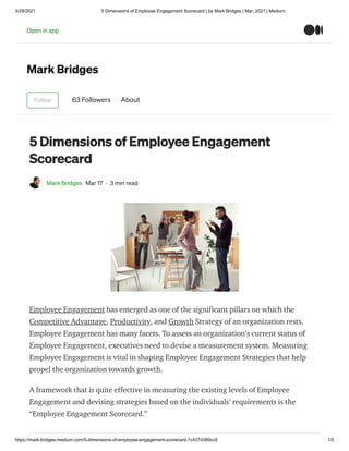3/29/2021 5 Dimensions of Employee Engagement Scorecard | by Mark Bridges | Mar, 2021 | Medium
https://mark-bridges.medium.com/5-dimensions-of-employee-engagement-scorecard-1c437d389cc9 1/5
Mark Bridges
Follow 63 Followers About
5 Dimensions of Employee Engagement
Scorecard
Mark Bridges Mar 17 · 3 min read
Employee Engagement has emerged as one of the significant pillars on which the
Competitive Advantage, Productivity, and Growth Strategy of an organization rests.
Employee Engagement has many facets. To assess an organization’s current status of
Employee Engagement, executives need to devise a measurement system. Measuring
Employee Engagement is vital in shaping Employee Engagement Strategies that help
propel the organization towards growth.
A framework that is quite effective in measuring the existing levels of Employee
Engagement and devising strategies based on the individuals’ requirements is the
“Employee Engagement Scorecard.”
Open in app
 