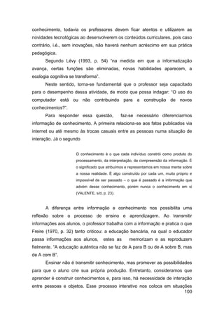 conhecimento, todavia os professores devem ficar atentos e utilizarem as
novidades tecnológicas ao desenvolverem os conteúdos curriculares, pois caso
contrário, i.é., sem inovações, não haverá nenhum acréscimo em sua prática
pedagógica.
      Segundo Lévy (1993, p. 54) “na medida em que a informatização
avança, certas funções são eliminadas, novas habilidades aparecem, a
ecologia cognitiva se transforma”.
      Neste sentido, torna-se fundamental que o professor seja capacitado
para o desempenho dessa atividade, de modo que possa indagar: “O uso do
computador está ou não contribuindo para a construção de novos
conhecimentos?”.
      Para responder essa questão,             faz-se necessário diferenciarmos
informação de conhecimento. A primeira relaciona-se aos fatos publicados via
internet ou até mesmo às trocas casuais entre as pessoas numa situação de
interação. Já o segundo


                      O conhecimento é o que cada indivíduo constrói como produto do
                      processamento, da interpretação, da compreensão da informação. É
                      o significado que atribuímos e representamos em nossa mente sobre
                      a nossa realidade. É algo construído por cada um, muito próprio e
                      impossível de ser passado – o que é passado é a informação que
                      advém desse conhecimento, porém nunca o conhecimento em si
                      (VALENTE, s/d, p. 23).



      A diferença entre informação e conhecimento nos possibilita uma
reflexão sobre o processo de ensino e aprendizagem. Ao transmitir
informações aos alunos, o professor trabalha com a informação e pratica o que
Freire (1970, p. 32) tanto criticou: a educação bancária, na qual o educador
passa informações aos alunos,        estes as      memorizam e as reproduzem
fielmente. “A educação autêntica não se faz de A para B ou de A sobre B, mas
de A com B”.
      Ensinar não é transmitir conhecimento, mas promover as possibilidades
para que o aluno crie sua própria produção. Entretanto, consideramos que
aprender é construir conhecimentos e, para isso, há necessidade de interação
entre pessoas e objetos. Esse processo interativo nos coloca em situações
                                                                      100
 