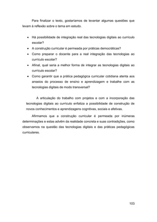 Para finalizar o texto, gostaríamos de levantar algumas questões que
levam à reflexão sobre o tema em estudo.


      Há possibilidade de integração real das tecnologias digitais ao currículo
       escolar?
      A construção curricular é permeada por práticas democráticas?
      Como preparar o docente para a real integração das tecnologias ao
       currículo escolar?
      Afinal, qual seria a melhor forma de integrar as tecnologias digitais ao
       currículo escolar?
      Como garantir que a prática pedagógica curricular cotidiana atenta aos
       anseios do processo de ensino e aprendizagem e trabalhe com as
       tecnologias digitais de modo transversal?


          A articulação do trabalho com projetos e com a incorporação das
  tecnologias digitais ao currículo enfatiza a possibilidade de construção de
  novos conhecimentos e aprendizagens cognitivas, sociais e afetivas.

       Afirmamos que a construção curricular é permeada por inúmeras
determinações e estas advêm da realidade concreta e suas contradições, como
observamos na questão das tecnologias digitais e das práticas pedagógicas
curriculares.




                                                                            103
 