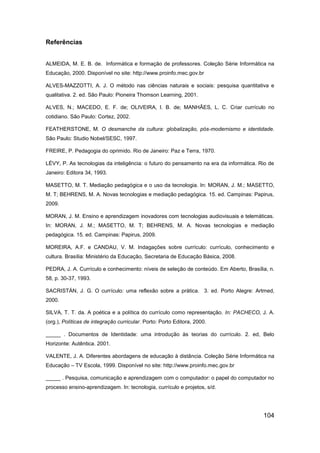 Referências


ALMEIDA, M. E. B. de. Informática e formação de professores. Coleção Série Informática na
Educação, 2000. Disponível no site: http://www.proinfo.mec.gov.br

ALVES-MAZZOTTI, A. J. O método nas ciências naturais e sociais: pesquisa quantitativa e
qualitativa. 2. ed. São Paulo: Pioneira Thomson Learning, 2001.

ALVES, N.; MACEDO, E. F. de; OLIVEIRA, I. B. de; MANHÃES, L. C. Criar currículo no
cotidiano. São Paulo: Cortez, 2002.

FEATHERSTONE, M. O desmanche da cultura: globalização, pós-modernismo e identidade.
São Paulo: Studio Nobel/SESC, 1997.

FREIRE, P. Pedagogia do oprimido. Rio de Janeiro: Paz e Terra, 1970.

LÉVY, P. As tecnologias da inteligência: o futuro do pensamento na era da informática. Rio de
Janeiro: Editora 34, 1993.

MASETTO, M. T. Mediação pedagógica e o uso da tecnologia. In: MORAN, J. M.; MASETTO,
M. T; BEHRENS, M. A. Novas tecnologias e mediação pedagógica. 15. ed. Campinas: Papirus,
2009.

MORAN, J. M. Ensino e aprendizagem inovadores com tecnologias audiovisuais e telemáticas.
In: MORAN, J. M.; MASETTO, M. T; BEHRENS, M. A. Novas tecnologias e mediação
pedagógica. 15. ed. Campinas: Papirus, 2009.

MOREIRA, A.F. e CANDAU, V. M. Indagações sobre currículo: currículo, conhecimento e
cultura. Brasília: Ministério da Educação, Secretaria de Educação Básica, 2008.

PEDRA, J. A. Currículo e conhecimento: níveis de seleção de conteúdo. Em Aberto, Brasília, n.
58, p. 30-37, 1993.

SACRISTÁN, J. G. O currículo: uma reflexão sobre a prática. 3. ed. Porto Alegre: Artmed,
2000.

SILVA, T. T. da. A poética e a política do currículo como representação. In: PACHECO, J. A.
(org.), Políticas de integração curricular. Porto: Porto Editora, 2000.

_____ . Documentos de Identidade: uma introdução às teorias do currículo. 2. ed, Belo
Horizonte: Autêntica. 2001.

VALENTE, J. A. Diferentes abordagens de educação à distância. Coleção Série Informática na
Educação – TV Escola, 1999. Disponível no site: http://www.proinfo.mec.gov.br

_____ . Pesquisa, comunicação e aprendizagem com o computador: o papel do computador no
processo ensino-aprendizagem. In: tecnologia, currículo e projetos, s/d.




                                                                                        104
 