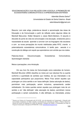 EDUCOMUNICAÇÃO E SUA RELAÇÃO COM A ESCOLA: A PROMOÇÃO DE
  ECOSSISTEMAS COMUNICATIVOS E A APRENDIZAGEM DISTRAÍDA

                                                                          Ademilde Silveira Sartori3
                                         Universidade do Estado de Santa Catarina - Brasil
                                                                       ademildesartori@gmail.com



Resumo: com este artigo, pretende-se discutir a aproximação das áreas de
Educação e da Comunicação a partir da reflexão sobre algumas idéias de
Marshall MacLuhan, Walter Benjamin e Jesús Martín-Barbero. O assunto é
discutido do ponto de vista da comunicação e da educação, sinalizando para a
necessidade da escola aprender a conviver com as linguagens não escolares
e com as novas percepções de mundo viabilizadas pelas NTIC, criando e
potencializando ecossistemas comunicativos. A tarefa para                                 aescola é a
construção do diálogo com aquilo que aprendemos com amíida que nos rodeia.


Palavras-chave:                Educomunicação;                Ecossistemas             Comunicativos;
Aprendizagem distraída


Meios e percepções: uma introdução


           Em seu livro Os meios de Comunicação como extensões do homem,
Marshall McLuhan (2002) classifica os meios por sua natureza fria ou quente
conforme a quantidade de sentidos que mobiliza, de sua intensidade e da
capacidade participativa que proporciona. Meios Frios seriam aqueles que
prolongam um único sentido e em „baixa definição‟ (baixa saturação de dados),
permitiriam mais participação, seriam inclusivos, apresentando caráter
retribalizador. Os meios quentes seriam aqueles que prolongam mais de um
sentido e em “alta definição” (alta saturação de dados), permitiriam menos
participação e seriam excludentes. A alta definição, ou intensidade, produz



3
    Doutora em Ciências da Comunicação pela ECA/USP, com pós-doutorado em Comunicação e Educação pela
    Universidade Complutense de Madri, Espanha; Coordenadora do Laboratório de Mídias e Práticas Educativas,
    Diretora de Ensino de Graduação do Centro de Educação a Distância da UDESC e Coordenadora do Grupo de
    Pesquisa Comunicação e Educação da INTERCOM. E-mail: ademildesartori@gmail.com.
                                                                                                       105
 