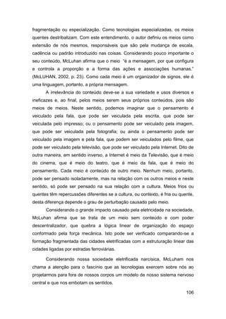 fragmentação ou especialização. Como tecnologias especializadas, os meios
quentes destribalizam. Com este entendimento, o autor definiu os meios como
extensão de nós mesmos, responsáveis que são pela mudança de escala,
cadência ou padrão introduzido nas coisas. Considerando pouco importante o
seu conteúdo, McLuhan afirma que o meio “é a mensagem, por que configura
e controla a proporção e a forma das ações e associações humanas.”
(McLUHAN, 2002, p. 23). Como cada meio é um organizador de signos, ele é
uma linguagem, portanto, a própria mensagem.
      A irrelevância do conteúdo deve-se a sua variedade e usos diversos e
ineficazes e, ao final, pelos meios serem seus próprios conteúdos, pois são
meios de meios. Neste sentido, podemos imaginar que o pensamento é
veiculado pela fala, que pode ser veiculada pela escrita, que pode ser
veiculada pelo impresso; ou o pensamento pode ser veiculado pela imagem,
que pode ser veiculada pela fotografia; ou ainda o pensamento pode ser
veiculado pela imagem e pela fala, que podem ser veiculados pelo filme, que
pode ser veiculado pela televisão, que pode ser veiculado pela Internet. Dito de
outra maneira, em sentido inverso, a Internet é meio da Televisão, que é meio
do cinema, que é meio do teatro, que é meio da fala, que é meio do
pensamento. Cada meio é conteúdo de outro meio. Nenhum meio, portanto,
pode ser pensado isoladamente, mas na relação com os outros meios e neste
sentido, só pode ser pensado na sua relação com a cultura. Meios frios ou
quentes têm repercussões diferentes se a cultura, ou contexto, é fria ou quente,
desta diferença depende o grau de perturbação causado pelo meio.
      Considerando o grande impacto causado pela eletricidade na sociedade,
McLuhan afirma que se trata de um meio sem conteúdo e com poder
descentralizador, que quebra a lógica linear de organização do espaço
conformado pela força mecânica. Isto pode ser verificado comparando-se a
formação fragmentada das cidades eletrificadas com a estruturação linear das
cidades ligadas por estradas ferroviárias.

      Considerando nossa sociedade eletrificada narcísica, McLuham nos
chama a atenção para o fascínio que as tecnologias exercem sobre nós ao
projetarmos para fora de nossos corpos um modelo de nosso sistema nervoso
central e que nos embotam os sentidos.

                                                                            106
 