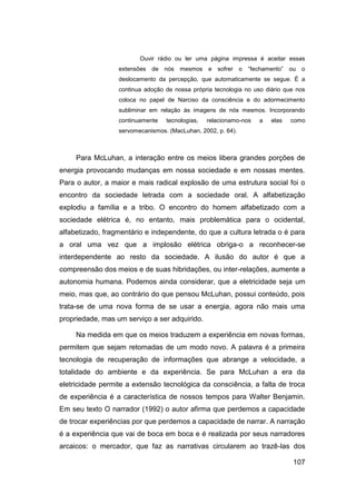 Ouvir rádio ou ler uma página impressa é aceitar essas
                  extensões   de nós mesmos e sofrer o “fechamento” ou o
                  deslocamento da percepção, que automaticamente se segue. É a
                  continua adoção de nossa própria tecnologia no uso diário que nos
                  coloca no papel de Narciso da consciência e do adormecimento
                  subliminar em relação às imagens de nós mesmos. Incorporando
                  continuamente   tecnologias,   relacionamo-nos   a   elas   como
                  servomecanismos. (MacLuhan, 2002, p. 64).



     Para McLuhan, a interação entre os meios libera grandes porções de
energia provocando mudanças em nossa sociedade e em nossas mentes.
Para o autor, a maior e mais radical explosão de uma estrutura social foi o
encontro da sociedade letrada com a sociedade oral. A alfabetização
explodiu a família e a tribo. O encontro do homem alfabetizado com a
sociedade elétrica é, no entanto, mais problemática para o ocidental,
alfabetizado, fragmentário e independente, do que a cultura letrada o é para
a oral uma vez que a implosão elétrica obriga-o a reconhecer-se
interdependente ao resto da sociedade. A ilusão do autor é que a
compreensão dos meios e de suas hibridações, ou inter-relações, aumente a
autonomia humana. Podemos ainda considerar, que a eletricidade seja um
meio, mas que, ao contrário do que pensou McLuhan, possui conteúdo, pois
trata-se de uma nova forma de se usar a energia, agora não mais uma
propriedade, mas um serviço a ser adquirido.

     Na medida em que os meios traduzem a experiência em novas formas,
permitem que sejam retomadas de um modo novo. A palavra é a primeira
tecnologia de recuperação de informações que abrange a velocidade, a
totalidade do ambiente e da experiência. Se para McLuhan a era da
eletricidade permite a extensão tecnológica da consciência, a falta de troca
de experiência é a característica de nossos tempos para Walter Benjamin.
Em seu texto O narrador (1992) o autor afirma que perdemos a capacidade
de trocar experiências por que perdemos a capacidade de narrar. A narração
é a experiência que vai de boca em boca e é realizada por seus narradores
arcaicos: o mercador, que faz as narrativas circularem ao trazê-las dos

                                                                              107
 
