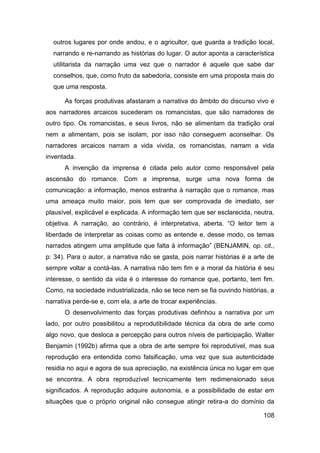 outros lugares por onde andou, e o agricultor, que guarda a tradição local,
  narrando e re-narrando as histórias do lugar. O autor aponta a característica
  utilitarista da narração uma vez que o narrador é aquele que sabe dar
  conselhos, que, como fruto da sabedoria, consiste em uma proposta mais do
  que uma resposta.

      As forças produtivas afastaram a narrativa do âmbito do discurso vivo e
aos narradores arcaicos sucederam os romancistas, que são narradores de
outro tipo. Os romancistas, e seus livros, não se alimentam da tradição oral
nem a alimentam, pois se isolam, por isso não conseguem aconselhar. Os
narradores arcaicos narram a vida vivida, os romancistas, narram a vida
inventada.
      A invenção da imprensa é citada pelo autor como responsável pela
ascensão do romance. Com a imprensa, surge uma nova forma de
comunicação: a informação, menos estranha à narração que o romance, mas
uma ameaça muito maior, pois tem que ser comprovada de imediato, ser
plausível, explicável e explicada. A informação tem que ser esclarecida, neutra,
objetiva. A narração, ao contrário, é interpretativa, aberta. “O leitor tem a
liberdade de interpretar as coisas como as entende e, desse modo, os temas
narrados atingem uma amplitude que falta à informação” (BENJAMIN, op. cit.,
p: 34). Para o autor, a narrativa não se gasta, pois narrar histórias é a arte de
sempre voltar a contá-las. A narrativa não tem fim e a moral da história é seu
interesse, o sentido da vida é o interesse do romance que, portanto, tem fim.
Como, na sociedade industrializada, não se tece nem se fia ouvindo histórias, a
narrativa perde-se e, com ela, a arte de trocar experiências.
      O desenvolvimento das forças produtivas definhou a narrativa por um
lado, por outro possibilitou a reprodutibilidade técnica da obra de arte como
algo novo, que desloca a percepção para outros níveis de participação. Walter
Benjamin (1992b) afirma que a obra de arte sempre foi reprodutível, mas sua
reprodução era entendida como falsificação, uma vez que sua autenticidade
residia no aqui e agora de sua apreciação, na existência única no lugar em que
se encontra. A obra reproduzível tecnicamente tem redimensionado seus
significados. A reprodução adquire autonomia, e a possibilidade de estar em
situações que o próprio original não consegue atingir retira-a do domínio da

                                                                             108
 