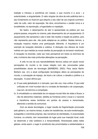 tradição e introduz a ocorrência em massa: o que murcha é a aura - a
autenticidade, a singularidade. O valor singular da obra de arte autêntica tem o
seu fundamento no ritual em que adquiriu o seu valor de uso original e primeiro:
valor de culto, valor de exposição. Na obra, encontramos o caráter único e a
durabilidade; na reprodução, a fugacidade e a repetição.
      No teatro, o desempenho do ator é apresentado ao público por sua
própria pessoa, enquanto no cinema, pelo desempenho de um equipamento. O
equipamento não apresenta o ator e este não recebe a reação do público, pois
não representa para ele, não pode adaptar-se ao público. Nestes termos, a
recepção massiva implica uma participação diferente. A Arquitetura é um
exemplo de recepção distraída e coletiva. A distração nos oferece de modo
indireto em que medida as novas tarefas da percepção se tornaram resolúveis.
A recepção na diversão, cada vez mais perceptível em todos os domínios da
arte, é sintoma das mais profundas alterações na percepção.

      A arte na era da sua reprodutibilidade técnica coloca em pauta novas
percepções do mundo e da nossa relação com ele, provocadas pelas
possibilidades atuais da tecnologia (BARBERO, 2003). Para Jesús Martin
Barbero (op. cit.) a atual configuração tecnológica altera as percepções de
mundo, a concepção de espaço, de local e de cultura, e desafia a política e a
educação. O autor afirma que:

a) O que está globalizado é o mercado, que não une, mas unifica. O que está
   unificado em nível mundial não é a vontade de liberdade e de cooperação,
   mas sim, de domínio e competição.
b) A virtualidade e a velocidade de um espaço-mundo feito de redes e fluxos, e
   não de elementos materiais, debilita as fronteiras entre o local e o nacional
   e transforma esses territórios em pontos de acesso e transmissão,
   alterando o sentido do comunicar.
      Com as atuais tecnologias, o lugar resulta da fragmentação provocada
pelo global e, ao mesmo tempo, é palco de resistências, da auto-revalorização,
autogestão e memórias próprias, das narrativas de identidades. A corporeidade
humana, no entanto, tem necessidade do lugar para sua inserção local, onde
se desenrola a vida cotidiana e a temporalidade. Atravessado pelas redes
globais, ainda assim, o lugar é constituído das proximidades e solidariedades e
                                                                            109
 