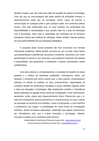 desafios criados, que vão muito para além da questão do acesso à tecnologia.
Uma vez que as comunicações são parte central da actividade humana, o
desenvolvimento deste tipo de tecnologia móvel, capaz de permitir a
comunicação em qualquer parte e para qualquer parte, tem profundos efeitos
sociais. Tem sido evidenciado que, os usos resultam da combinação das
disponibilidades e necessidades e que, quanto maior for o grau de interacção
com a tecnologia, maior será a capacidade dos indivíduos de se tornarem
produtores activos das práticas de utilização. Neste sentido, importa explorar
as suas potencialidades da sua utilização pedagógica.


      A proposta deste e-book pretende não ficar encerrada num formato
meramente académico. Neste sentido, procurou-se, por um lado, incluir textos
que apresentassem experiências educativas inovadoras, traduzindo uma maior
aproximação ao terreno e, por outro lado, que pudessem interessar não apenas
a especialistas, mas igualmente a estudantes e demais interessados nestas
problemáticas.


      Uma obra coletiva é, simultaneamente, o resultado do trabalho de várias
pessoas e o reflexo de interesses partilhados. Começamos, assim, por
destacar o contributo dos vários autores que, a título gratuito, empreenderam
esforços no sentido de partilhar os seus conhecimentos, respondendo ao
complexo desafio de sistematizar resultados e lançar reflexões originais sobre
o tema da educação e tecnologias. Mas destacamos também a importância
desta publicação ao agregar linhas atuais de investigação a nível internacional,
apontando, ainda, pistas para desenvolvimento futuro. Parece-nos que o e-
book que introduzimos assume pertinência no momento atual, em que o campo
da educação se confronta com desafios, novos e importantes, a nível científico
e profissional, que exigem a consolidação de novas linhas de investigação
científica, ofertas formativas adequadas, redefinição dos papéis profissionais,
etc. Acreditamos, pois, que o e-book educação e tecnologias: reflexão,
inovação e práticas é um contributo neste domínio.
           Daniela Melaré Vieira Barros (Professora Auxiliar UAb - dbarros@univ-ab.pt)
                 Susana Henriques (Professora Auxiliar UAb - susanah@univ-ab.pt)


                                                                                         11
 