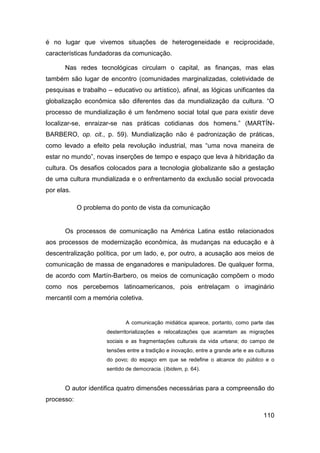 é no lugar que vivemos situações de heterogeneidade e reciprocidade,
características fundadoras da comunicação.

       Nas redes tecnológicas circulam o capital, as finanças, mas elas
também são lugar de encontro (comunidades marginalizadas, coletividade de
pesquisas e trabalho – educativo ou artístico), afinal, as lógicas unificantes da
globalização econômica são diferentes das da mundialização da cultura. “O
processo de mundialização é um fenômeno social total que para existir deve
localizar-se, enraizar-se nas práticas cotidianas dos homens.” (MARTÍN-
BARBERO, op. cit., p. 59). Mundialização não é padronização de práticas,
como levado a efeito pela revolução industrial, mas “uma nova maneira de
estar no mundo”, novas inserções de tempo e espaço que leva à hibridação da
cultura. Os desafios colocados para a tecnologia globalizante são a gestação
de uma cultura mundializada e o enfrentamento da exclusão social provocada
por elas.

            O problema do ponto de vista da comunicação


       Os processos de comunicação na América Latina estão relacionados
aos processos de modernização econômica, às mudanças na educação e à
descentralização política, por um lado, e, por outro, a acusação aos meios de
comunicação de massa de enganadores e manipuladores. De qualquer forma,
de acordo com Martín-Barbero, os meios de comunicação compõem o modo
como nos percebemos latinoamericanos, pois entrelaçam o imaginário
mercantil com a memória coletiva.


                            A comunicação midiática aparece, portanto, como parte das
                     desterritorializações e relocalizações que acarretam as migrações
                     sociais e as fragmentações culturais da vida urbana; do campo de
                     tensões entre a tradição e inovação, entre a grande arte e as culturas
                     do povo; do espaço em que se redefine o alcance do público e o
                     sentido de democracia. (Ibidem, p. 64).


       O autor identifica quatro dimensões necessárias para a compreensão do
processo:

                                                                                      110
 