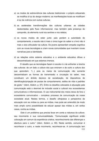 a) os modos de sobrevivência das culturas tradicionais: o próprio artesanato
   se modifica à luz do design moderno; as manifestações locais se modificam
   à luz da vivência com outras culturas;

b) as    aceleradas    transformações       das     culturas   urbanas:    as   cidades
   desbordadas pelo fluxo informacional, mas também pela presença do
   camponês, do elemento rural nos sentires e nos relatos;

c) os novos modos de estar junto: pais perdem a autoridade de
   comportamento, a escola não é mais o único lugar do saber e o livro não é
   mais o eixo articulador da cultura. Os jovens apresentam empatia cognitiva
   com as novas tecnologias e criam novas comunidades que inventam novas
   narrativas para a identidade.

d) as relações entre sistema educativo e o ambiente educativo difuso e
   descentralizado em que estamos imersos.
        O desafio que as tecnologias fazem à escola é o de enfrentar a brecha
das culturas: de um lado a cultura dos que ensinam e de outro a cultura dos
que     aprendem;   “(...)   pois   os    meios    de   comunicação       não   somente
descentralizam as formas de transmissão e circulação do saber, mas
constituem    um    âmbito     decisivo    de     socialização,   de   dispositivos   de
identificação/projeção de pautas de comportamento, estilos de vida e padrões
de gosto.” (Idem, Ibidem, p. 67). Entre os desafios colocados à educação pela
comunicação está o desnível de inclusão social e cultural nos ecossistemas
comunicativos e informacionais. O uso instrumental dos meios deixa de fora o
ecossistema comunicativo - complexo processo de comunicação da nossa
sociedade atual. Nestes termos, o desafio ultrapassa a perspectiva da
educação com as mídias ou para as mídias, mas pode ser entendido de modo
mais amplo como possibilidade de educar apesar das mídias e, em certos
casos, contra as mídias.
         Este é um problema que precisa levar em conta a natureza da cultura:
seu movimento é sua comunicabilidade. “Comunicação significará então
colocação em comum da experiência criativa, reconhecimento das diferenças e
abertura para o outro.” (Idem, Ibidem, p. 69). Neste sentido, comunicar é
reconhecer o outro, e neste movimento, reconhecer-se. A comunicação tem
                                                                    111
 