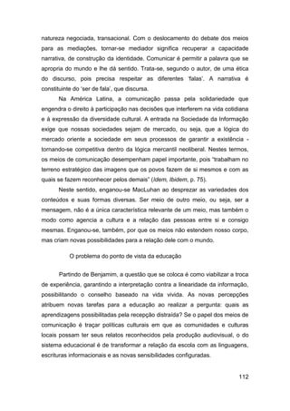 natureza negociada, transacional. Com o deslocamento do debate dos meios
para as mediações, tornar-se mediador significa recuperar a capacidade
narrativa, de construção da identidade. Comunicar é permitir a palavra que se
apropria do mundo e lhe dá sentido. Trata-se, segundo o autor, de uma ética
do discurso, pois precisa respeitar as diferentes „falas‟. A narrativa é
constituinte do „ser de fala‟, que discursa.
       Na América Latina, a comunicação passa pela solidariedade que
engendra o direito à participação nas decisões que interferem na vida cotidiana
e à expressão da diversidade cultural. A entrada na Sociedade da Informação
exige que nossas sociedades sejam de mercado, ou seja, que a lógica do
mercado oriente a sociedade em seus processos de garantir a existência -
tornando-se competitiva dentro da lógica mercantil neoliberal. Nestes termos,
os meios de comunicação desempenham papel importante, pois “trabalham no
terreno estratégico das imagens que os povos fazem de si mesmos e com as
quais se fazem reconhecer pelos demais” (Idem, Ibidem, p. 75).
       Neste sentido, enganou-se MacLuhan ao desprezar as variedades dos
conteúdos e suas formas diversas. Ser meio de outro meio, ou seja, ser a
mensagem, não é a única característica relevante de um meio, mas também o
modo como agencia a cultura e a relação das pessoas entre si e consigo
mesmas. Enganou-se, também, por que os meios não estendem nosso corpo,
mas criam novas possibilidades para a relação dele com o mundo.

           O problema do ponto de vista da educação


       Partindo de Benjamim, a questão que se coloca é como viabilizar a troca
de experiência, garantindo a interpretação contra a linearidade da informação,
possibilitando o conselho baseado na vida vivida. As novas percepções
atribuem novas tarefas para a educação ao realizar a pergunta: quais as
aprendizagens possibilitadas pela recepção distraída? Se o papel dos meios de
comunicação é traçar políticas culturais em que as comunidades e culturas
locais possam ter seus relatos reconhecidos pela produção audiovisual, o do
sistema educacional é de transformar a relação da escola com as linguagens,
escrituras informacionais e as novas sensibilidades configuradas.


                                                                           112
 