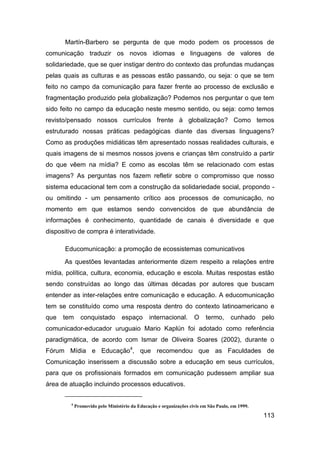 Martín-Barbero se pergunta de que modo podem os processos de
comunicação traduzir os novos idiomas e linguagens de valores de
solidariedade, que se quer instigar dentro do contexto das profundas mudanças
pelas quais as culturas e as pessoas estão passando, ou seja: o que se tem
feito no campo da comunicação para fazer frente ao processo de exclusão e
fragmentação produzido pela globalização? Podemos nos perguntar o que tem
sido feito no campo da educação neste mesmo sentido, ou seja: como temos
revisto/pensado nossos currículos frente à globalização? Como temos
estruturado nossas práticas pedagógicas diante das diversas linguagens?
Como as produções midiáticas têm apresentado nossas realidades culturais, e
quais imagens de si mesmos nossos jovens e crianças têm construído a partir
do que vêem na mídia? E como as escolas têm se relacionado com estas
imagens? As perguntas nos fazem refletir sobre o compromisso que nosso
sistema educacional tem com a construção da solidariedade social, propondo -
ou omitindo - um pensamento crítico aos processos de comunicação, no
momento em que estamos sendo convencidos de que abundância de
informações é conhecimento, quantidade de canais é diversidade e que
dispositivo de compra é interatividade.

      Educomunicação: a promoção de ecossistemas comunicativos
      As questões levantadas anteriormente dizem respeito a relações entre
mídia, política, cultura, economia, educação e escola. Muitas respostas estão
sendo construídas ao longo das últimas décadas por autores que buscam
entender as inter-relações entre comunicação e educação. A educomunicação
tem se constituído como uma resposta dentro do contexto latinoamericano e
que   tem      conquistado         espaço      internacional.       O     termo,     cunhado     pelo
comunicador-educador uruguaio Mario Kaplún foi adotado como referência
paradigmática, de acordo com Ismar de Oliveira Soares (2002), durante o
Fórum Mídia e Educação4, que recomendou que as Faculdades de
Comunicação inserissem a discussão sobre a educação em seus currículos,
para que os profissionais formados em comunicação pudessem ampliar sua
área de atuação incluindo processos educativos.

         4
             Promovido pelo Ministério da Educação e organizações civis em São Paulo, em 1999.

                                                                                                 113
 