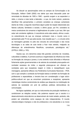 Ao discutir as aproximações entre os campos da Comunicação e da
Educação, Adilson Citelli (2002) nos alerta que essa discussão pode ser
remontada às décadas de 1930 e 1940 - quando surgem e se expandem a
rádio, o cinema e mais tarde a televisão - e que, de modo redutor, podemos
identificar três pensamentos: o primeiro considera as crianças vulneráveis
diante da mídia; o segundo reconhece algum poder de reação relacionada aos
fatores culturais, familiares e sociais; o último grupo, por fim, considera os
meios construtores de consenso e legitimadores do poder e por isso, têm que
estar sob constante vigilância. A recorrência entre eles estaria, afirma o autor,
no entendimento de que as crianças conhecem mais o mundo como é
apresentado pela TV do que pela escola, mas ressalta que “(...) o circuito entre
as mensagens geradas no pólo dos veículos de comunicação e das novas
tecnologias e as salas de aula tende a ficar mais estreito, malgrado as
diferenças de entendimentos filosóficos, conceituais, psicológicos etc.”
(CITELLI, 2002, p. 103).

      Soares (op. cit.) denomina estas três grandes correntes de: moralista,
culturalista e dialética. A primeira acentua a negatividade da influência da mídia
na formação de crianças e jovens, é uma vertente muito difundida e influencia
fortemente ações governamentais e de setores da sociedade preocupados em
combater excessos da mídia; a segunda preocupa-se em oferecer as
condições para que receptores reajam à mídia e ressignifiquem suas
mensagens, apresenta reflexos nos Parâmetros Curriculares Nacionais – PCN,
com o que compõe o conteúdo da formação básica e também da formação de
professores e especialistas; a terceira leva em consideração o lugar sócio-
político-cultural em que se encontram produtores e receptores, apresenta
metodologia indutiva construtivista de análise que desponta na mobilização de
setores da sociedade em prol de políticas públicas democráticas de
comunicação.
      Na lógica capitalista, em que os instrumentos de produção interferem ou
condicionam as relações sociais, não podemos esperar que a escola e o
desenvolvimento sócio-técnico se desenvolvam de modo isolado, portanto, não
podem ser entendidos como espaços de vida independentes. O mundo
videotecnológico impregna a vida de professores e de estudantes e os novos

                                                                              114
 