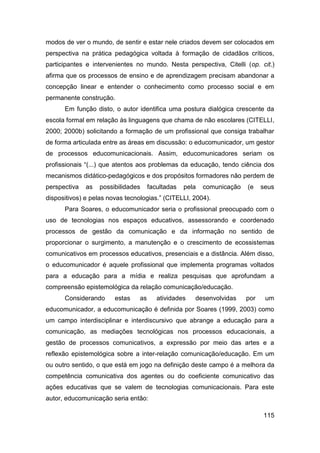 modos de ver o mundo, de sentir e estar nele criados devem ser colocados em
perspectiva na prática pedagógica voltada à formação de cidadãos críticos,
participantes e intervenientes no mundo. Nesta perspectiva, Citelli (op. cit.)
afirma que os processos de ensino e de aprendizagem precisam abandonar a
concepção linear e entender o conhecimento como processo social e em
permanente construção.
      Em função disto, o autor identifica uma postura dialógica crescente da
escola formal em relação às linguagens que chama de não escolares (CITELLI,
2000; 2000b) solicitando a formação de um profissional que consiga trabalhar
de forma articulada entre as áreas em discussão: o educomunicador, um gestor
de processos educomunicacionais. Assim, educomunicadores seriam os
profissionais “(...) que atentos aos problemas da educação, tendo ciência dos
mecanismos didático-pedagógicos e dos propósitos formadores não perdem de
perspectiva   as   possibilidades     facultadas   pela   comunicação   (e    seus
dispositivos) e pelas novas tecnologias.” (CITELLI, 2004).
      Para Soares, o educomunicador seria o profissional preocupado com o
uso de tecnologias nos espaços educativos, assessorando e coordenado
processos de gestão da comunicação e da informação no sentido de
proporcionar o surgimento, a manutenção e o crescimento de ecossistemas
comunicativos em processos educativos, presenciais e a distância. Além disso,
o educomunicador é aquele profissional que implementa programas voltados
para a educação para a mídia e realiza pesquisas que aprofundam a
compreensão epistemológica da relação comunicação/educação.
      Considerando      estas    as      atividades   desenvolvidas     por    um
educomunicador, a educomunicação é definida por Soares (1999, 2003) como
um campo interdisciplinar e interdiscursivo que abrange a educação para a
comunicação, as mediações tecnológicas nos processos educacionais, a
gestão de processos comunicativos, a expressão por meio das artes e a
reflexão epistemológica sobre a inter-relação comunicação/educação. Em um
ou outro sentido, o que está em jogo na definição deste campo é a melhora da
competência comunicativa dos agentes ou do coeficiente comunicativo das
ações educativas que se valem de tecnologias comunicacionais. Para este
autor, educomunicação seria então:

                                                                              115
 