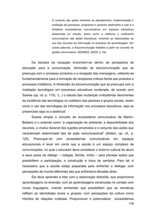 O conjunto das ações inerentes ao planejamento, implementação e
                      avaliação de processos, programas e produtos destinados a criar e a
                      fortalecer ecossistemas comunicativos em espaços educativos
                      presenciais ou virtuais, assim como a melhorar o coeficiente
                      comunicativos das ações educativas, incluindo as relacionadas ao
                      uso dos recursos da informação no processo de aprendizagem. Em
                      outras palavras, a Educomunicação trabalha a partir do conceito de
                      gestão comunicativa. (SOARES, 2002b, p. 24).


        Os estudos da recepção encontram-se dentro da perspectiva da
educação para a comunicação, dimensão da educomunicação que se
preocupa com o processo produtivo e a recepção das mensagens, voltando-se
fundamentalmente para a formação de receptores críticos frente aos produtos e
processos midiáticos. A dimensão da educomunicação que se preocupa com a
mediação tecnológica em processos educativos contempla, de acordo com
Soares (op. cit. p. 119), “(...) o estudo das mudanças civilizatórias decorrentes
da incidência das tecnologias no cotidiano das pessoas e grupos sociais, assim
como o uso das tecnologias da informação nos processos educativos, seja os
presenciais seja os a distância”.
        Soares amplia o conceito de ecossistema comunicativo de Martín-
Barbero e o entende como “a organização do ambiente, a disponibilidade dos
recursos, o modus faciendi dos sujeitos envolvidos e o conjunto das ações que
caracterizam determinado tipo de ação comunicacional” (Ibidem, op. cit., p.
125).    Preocupar-se    com     ecossistemas       comunicativos       em     espaços
educacionais é levar em conta que a escola é um espaço complexo de
comunicações, no qual o educador deve considerar o entorno cultural do aluno
e seus pares de diálogo – colegas, família, mídia – para planejar ações que
possibilitem a participação, a construção e troca de sentidos. Para tal, é
necessário que a escola esteja preparada para enfrentar e dialogar com
percepções de mundo diferentes das que enfrentava décadas atrás.
        Ela deve aprender a lidar com a observação distraída, que proporciona
aprendizagens na diversão; com as aprendizagens construídas no contato com
novas linguagens, criando ambientes que possibilitem que as narrativas
reflitam as identidades locais e grupais; com percepções da cultura como
híbridos de relações múltiplas. Proporcionar e potencializar             ecossistemas
                                                                                    116
 