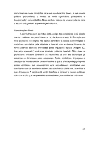 comunicativos é criar condições para que os educandos digam a sua própria
palavra, pronunciando o mundo de modo significativo, participativo e
transformador, como cidadãos. Neste sentido, trata-se de uma nova tarefa para
a escola: dialogar com a aprendizagem distraída.


Considerações Finais
      A convivência com as mídias está a exigir dos professores e da escola
que reconsiderem seu papel diante da circulação e do acesso à informação em
nível planetário. Isso implica não apenas considerar o acesso às informações e
conteúdos veiculados pela televisão e Internet, mas o desenvolvimento de
novos padrões estéticos provocados pelas linguagens digitais (imagem 3D,
telas wide screen etc.) no cinema, televisão, celulares, I-pod etc. Além disso, os
professores precisam considerar as habilidades de uso das tecnologias já
adquiridas e dominadas pelos estudantes. Assim, conteúdos, linguagens e
utilização de mídias formam uma base sobre a qual a prática pedagógica pode
propor atividades que proporcionem uma aprendizagem significativa que
considere o que os estudantes sabem pela convivência diária com as mídias e
suas linguagens. A escola está sendo desafiada a construir e manter o diálogo
com tudo aquilo que se aprende no entretenimento, nas atividades cotidianas.




                                                                              117
 