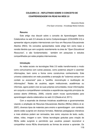 COLEARN 2.0 – REFLETINDO SOBRE O CONCEITO DE
                COAPRENDIZAGEM VIA REAS NA WEB 2.0


                                                                     Alexandra Okada
                                     (The Open University – Knowledge Media Institute)


      Resumo
      Este artigo visa discutir sobre o conceito de Aprendizagem Aberta
Colaborativa na web 2.0 através do termo CoAprendizagem (COLEARN 2.0) e
apresentar alguns projetos internacionais com foco em Recursos Educacionais
Abertos (REA). Os conceitos apresentados neste artigo tem como base a
revisão literária que vem surgindo recentemente na área de “Open Educational
Resources”, e são fundamentados           também em pesquisas e estudos
compartilhados por estes projetos internacionais.


      Introdução
      As redes sociais via tecnologias Web 2.0 estão transformando o modo
como comunicamos com outras pessoas, como podemos adquirir e assimilar
informações, bem como a forma como construímos conhecimento. Este
universo colaborativo em rede possibilita a sensação de "estarmos sempre em
contato ou acessíveis" para a "partilha, reconstrução e reutilização de
informações". Redes de usuários, sejam institucionais, acadêmicas ou
informais, agora podem criar as suas próprias comunidades, trocar informações
em conjunto e compartilharem conteúdos e experiências seguindo princípios de
acesso aberto (Willinsky, 2006), criando assim novas oportunidades para
aprendizagem aberta colaborativa via web 2.0 (Okada et al, 2011).
      Com a expansão de diversas iniciativas acadêmicas e governamentais
visando a ampliação de Recursos Educacionais Abertos (REAs) (Atkins et al,
2007), diversos tipos de materiais para ensino e aprendizagem com conteúdo
aberto estão surgindo em diversos formatos. Materiais pedagógicos interativos
e mais atrativos podem ser remixados, tais como: arquivos de texto, audio,
slides, vídeo, imagem e som. Várias tecnologias gratuitas para criação de
REAs estão surgindo e permitindo que usuários possam reconstruir e
compartilhar novos REAs dinamizando as formas de ensinar e aprender. Os
                                                                                 119
 