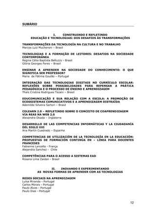 SUMÁRIO


                 I.  CONSTRUINDO E REFLETINDO
    EDUCAÇÃO E TECNOLOGIAS: DOS DESAFIOS ÀS TRANSFORMAÇÕES

TRANSFORMAÇÕES DA TECNOLOGÍA NA CULTURA E NO TRABALHO
Marcos Luiz Mucheroni – Brasil

TECNOLOGIAS E A FORMAÇÃO DE LEITORES: DESAFIOS NA SOCIEDADE
CONTEMPORÂNEA
Regina Célia Baptista Belluzzo - Brasil
Glória Georges Feres – Brasil

ENSINAR A APRENDER NA SOCIEDADE DO CONHECIMENTO: O QUE
SIGNIFICA SER PROFESSOR?
Maria de Fátima Goulão – Portugal

INTEGRAÇÃO DAS TECNOLOGIAS DIGITAIS NO CURRÍCULO ESCOLAR:
REFLEXÕES SOBRE POSSIBILIDADES PARA REPENSAR A PRÁTICA
PEDAGÓGICA E O PROCESSO DE ENSINO E APRENDIZAGEM
Thaís Cristina Rodrigues Tezani – Brasil

EDUCOMUNICAÇÃO E SUA RELAÇÃO COM A ESCOLA: A PROMOÇÃO DE
ECOSSISTEMAS COMUNICATIVOS E A APRENDIZAGEM DISTRAÍDA
Ademilde Silveira Sartori – Brasil

COLEARN 2.0 – REFLETINDO SOBRE O CONCEITO DE COAPRENDIZAGEM
VIA REAS NA WEB 2.0
Alexandra Okada – Inglaterra

DESARROLLO DE LAS COMPETENCIAS INFORMÁTICAS Y LA CIUDADANÍA
DEL SIGLO XXI
Ana Martín Cuadrado – Espanha

COMPETENCIAS DE UTILIZACIÓN DE LA TECNOLOGÍA EN LA EDUCACIÓN:
PROPUESTAS DE FORMACIÓN CONTINÚA EN – LÍNEA PARA DOCENTES
FRANCESES
Fabienne Lancella - França
Alejandra Sanchez - Chile

COMPETÊNCIAS PARA O ACESSO A SISTEMAS EAD
Rosana Lima Zaidan - Brasil


                 II.  INOVANDO E EXPERIMENTANDO
          AS NOVAS FORMAS DE APRENDER COM AS TECNOLOGIAS

REDES SOCIAIS NA APRENDIZAGEM
Luísa Miranda - Portugal
Carlos Morais - Portugal
Paulo Alves - Portugal
Paulo Dias - Portugal



                                                              12
 