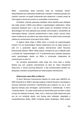 REAs      provenientes    desta   economia    mista   de   “conteúdos   oficiais”
disponibilizados por Instituições Acadêmicas e também “conteúdos gerados por
usuários” exercem um papel fundamental para disseminar o acesso amplo às
informações e formas de construir e compartilhar conhecimento.
       Entretanto, diversas pesquisas ressaltam vários desafios para utilização
das redes sociais e REAs para efetivar a aprendizagem colaborativa. Várias
pesquisas destacam que o uso de redes sociais em ambientes formais de
aprendizagem tem sido aplicados para ampliar comunicação e compartilhar de
informações básicas, incluindo entretenimento e lazer; porém, poucos casos
trazem evidencia do uso efetivo das redes sociais e da web2.0 para construção
coletiva do conhecimento (Connolly & Scott, 2009).
       O objetivo deste artigo é refletir sobre o conceito de coaprendizagem
(colearn 2.0) via Aprendizagem Aberta Colaborativa com as redes sociais na
web 2.0 e apresentar alguns projetos internacionais sobre Recursos
Educacionais Abertos (REA). Neste estudo, considera-se que a reflexão sobre
o conceito de “coaprendizagem 2.0” é fundamental para subsidiar pesquisas
sobre aprendizagem       aberta   via   REAs e   construção    colaborativa do
conhecimento na web 2.0.
       Os conceitos apresentados neste artigo tem como base a revisão
literária que vem surgindo recentemente na área de “Open Educational
Resources” e “Social Learning Networks”, e são fundamentados também em
pesquisas e estudos compartilhados por estes projetos internacionais.


       Referenciais sobre REA na Web 2.0
       O termo Recursos Educacionais Abertos foi criado pela UNESCO em
2002 (Caswell et al, 2008) e abrange qualquer material educativo, tecnologias e
recursos oferecidos livremente e abertamente para qualquer um uso e, com
algumas licenças para remixagem, aprimoramento e redistribuição. O termo
“conteúdo aberto” foi usado inicialmente por David Wiley para se referir a todos
os tipos de materiais (músicas, vídeo, som e texto) que estão disponíveis para
uso em um ambiente aberto, com licença para utilização, adaptação e
compartilhamento (Wiley, 2000). Conteúdo aberto (Cedergren, 2003) podem



                                                                            120
 