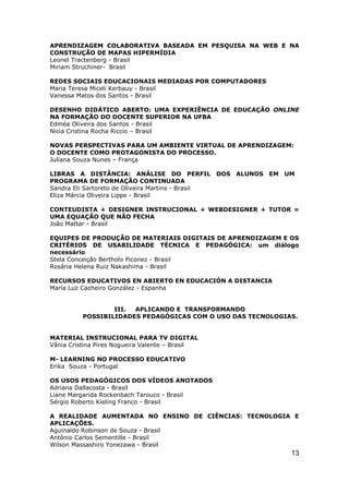 APRENDIZAGEM COLABORATIVA BASEADA EM PESQUISA NA WEB E NA
CONSTRUÇÃO DE MAPAS HIPERMÍDIA
Leonel Tractenberg - Brasil
Miriam Struchiner- Brasil

REDES SOCIAIS EDUCACIONAIS MEDIADAS POR COMPUTADORES
Maria Teresa Miceli Kerbauy - Brasil
Vanessa Matos dos Santos - Brasil

DESENHO DIDÁTICO ABERTO: UMA EXPERIÊNCIA DE EDUCAÇÃO ONLINE
NA FORMAÇÃO DO DOCENTE SUPERIOR NA UFBA
Edméa Oliveira dos Santos - Brasil
Nicia Cristina Rocha Riccio – Brasil

NOVAS PERSPECTIVAS PARA UM AMBIENTE VIRTUAL DE APRENDIZAGEM:
O DOCENTE COMO PROTAGONISTA DO PROCESSO.
Juliana Souza Nunes – França

LIBRAS A DISTÂNCIA: ANÁLISE DO PERFIL DOS ALUNOS EM UM
PROGRAMA DE FORMAÇÃO CONTINUADA
Sandra Eli Sartoreto de Oliveira Martins - Brasil
Eliza Márcia Oliveira Lippe - Brasil

CONTEUDISTA + DESIGNER INSTRUCIONAL + WEBDESIGNER + TUTOR =
UMA EQUAÇÃO QUE NÃO FECHA
João Mattar - Brasil

EQUIPES DE PRODUÇÃO DE MATERIAIS DIGITAIS DE APRENDIZAGEM E OS
CRITÉRIOS DE USABILIDADE TÉCNICA E PEDAGÓGICA: um diálogo
necessário
Stela Conceição Bertholo Piconez - Brasil
Rosária Helena Ruiz Nakashima - Brasil

RECURSOS EDUCATIVOS EN ABIERTO EN EDUCACIÓN A DISTANCIA
María Luz Cacheiro González - Espanha


                  III. APLICANDO E TRANSFORMANDO
          POSSIBILIDADES PEDAGÓGICAS COM O USO DAS TECNOLOGIAS.


MATERIAL INSTRUCIONAL PARA TV DIGITAL
Vânia Cristina Pires Nogueira Valente – Brasil

M- LEARNING NO PROCESSO EDUCATIVO
Erika Souza - Portugal

OS USOS PEDAGÓGICOS DOS VÍDEOS ANOTADOS
Adriana Dallacosta - Brasil
Liane Margarida Rockenbach Tarouco - Brasil
Sérgio Roberto Kieling Franco - Brasil

A REALIDADE AUMENTADA NO ENSINO DE CIÊNCIAS: TECNOLOGIA E
APLICAÇÕES.
Aguinaldo Robinson de Souza - Brasil
Antônio Carlos Sementille - Brasil
Wilson Massashiro Yonezawa - Brasil
                                                             13
 