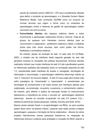 pacote de conteúdo comum (IMS-CC + CP) que é amplamente utilizado
       para definir o conteúdo de aprendizagem, e o Sharable Content Object
       Reference Model, mais conhecido SCORM como um conjunto de
       normas técnicas que regem a forma como os conteúdos de
       aprendizagem online e sistemas de gestão de aprendizagem podem
       comunicar uns com os outros.
      Comunidades     Abertas    são   espaços coletivos    aberto   a   todos
       incentivando a participação colaborativa formal e informal. Trata-se de
       grupos   de   pessoas   com    interesses   comuns   abertos   para    se
       comunicarem e colaborarem, partilharem materiais e idéias, e trabalhar
       juntos para criar novos recursos, bem como postar nos fóruns,
       feedbacks e comentários coletivos.
       No entanto, apesar da evolução da web 1.0 para web 2.0 (O´Reilly,
2007), o simples uso de interfaces desta segunda geração da web não
garantem avanços ou inovações nas práticas educacionais. Diversos estudos
realizados indicam que muitas interfaces da web 2.0 são subutilizadas quando
os referenciais adotados são baseados ainda na concepção adquirida da web
1.0, caracterizada pelas interfaces de acesso e navegação, tecnologias de
informação e comunicação, e aprendizagem eletrônica (elearning) restrita ao
“uso” e “consumo” de recursos digitais. A web 2.0 que surge para romper este
velho paradigma de “transmissão” e “passividade”, é caracterizada por
tecnologias do conhecimento e de redes sociais com interfaces abertas para
colaboração, co-construção, co-autoria, co-parceria, e conhecimento coletivo.
No entanto, para efetivar a quebra da educação focada no instrucionismo
destacamos a importância de inovar o conceito de aprendizagem eletrônica
(elearning)   através do conceito co-aprender via web 2.0 (colearn 2.0) –
referência seminal de nossas pesquisas (Okada, Connoly and Scott, 2010).
Nossos atuais estudos focam a co-aprendizagem via REAs, na qual usuários
podem atuar como “co-autores críticos”, expandir suas redes sociais e integrar
aprendizagem, pesquisa e formação de forma colaborativa. Através de vários
projetos internacionais nossas pesquisas baseiam-se na integração de
referenciais teóricos e práticos para ampliação e inovação de REAs visando a



                                                                             130
 