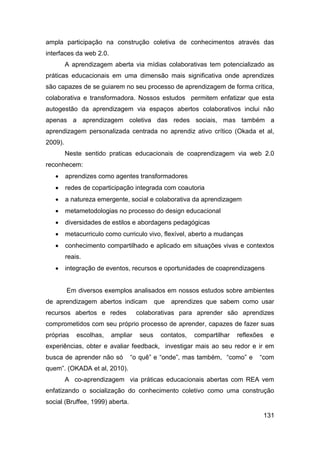 ampla participação na construção coletiva de conhecimentos através das
interfaces da web 2.0.
         A aprendizagem aberta via mídias colaborativas tem potencializado as
práticas educacionais em uma dimensão mais significativa onde aprendizes
são capazes de se guiarem no seu processo de aprendizagem de forma crítica,
colaborativa e transformadora. Nossos estudos permitem enfatizar que esta
autogestão da aprendizagem via espaços abertos colaborativos inclui não
apenas a aprendizagem coletiva das redes sociais, mas também a
aprendizagem personalizada centrada no aprendiz ativo crítico (Okada et al,
2009).
         Neste sentido praticas educacionais de coaprendizagem via web 2.0
reconhecem:
        aprendizes como agentes transformadores
        redes de coparticipação integrada com coautoria
        a natureza emergente, social e colaborativa da aprendizagem
        metametodologias no processo do design educacional
        diversidades de estilos e abordagens pedagógicas
        metacurriculo como curriculo vivo, flexível, aberto a mudanças
        conhecimento compartilhado e aplicado em situações vivas e contextos
         reais.
        integração de eventos, recursos e oportunidades de coaprendizagens


         Em diversos exemplos analisados em nossos estudos sobre ambientes
de aprendizagem abertos indicam            que   aprendizes que sabem como usar
recursos abertos e redes           colaborativas para aprender são aprendizes
comprometidos com seu próprio processo de aprender, capazes de fazer suas
próprias     escolhas,   ampliar    seus    contatos,   compartilhar   reflexões    e
experiências, obter e avaliar feedback, investigar mais ao seu redor e ir em
busca de aprender não só         “o quê” e “onde”, mas também, “como” e       “com
quem”. (OKADA et al, 2010).
         A co-aprendizagem via práticas educacionais abertas com REA vem
enfatizando o socialização do conhecimento coletivo como uma construção
social (Bruffee, 1999) aberta.

                                                                                   131
 