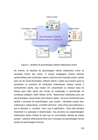 Figura 2 - desafios da aprendizagem aberta colaborativa online

No entanto, os desafios da aprendizagem aberta colaborativa online na
educação formal são       vários.   A   equipe   pedagógica   precisa    oferecer
oportunidades para construção coletiva, abertura para interação social, suporte
para uso de novas tecnologias, software aberto e ações que possam guiar os
aprendizes no processo de produções colaborativas visando acesso e
conhecimento aberto. Isso implica em compreender os diversos tipos de
licença para estar ciente das formas de reutilização e reconstrução de
conteúdos (Littlejohn, 2003; Okada, 2010). Desenvolver habilidades para uso
das tecnologias, denominada como literacia digital, torna-se fundamental para
facilitar o processo de aprendizagem, para ampliar interações sociais inter-
autônomas e colaborativas, e também aprimorar visão crítica para selecionar o
que é relevante e contribuir com o que é significativo. Outro fator também
importante é a aplicação e disseminação dos princípios da coaprendizagem
colaborativa aberta (Tabela 8) para que as comunidades abertas de prática
possam colaborar efetivamente tanto com o processo da aprendizagem formal
quanto da aprendizagem informal.


                                                                             132
 