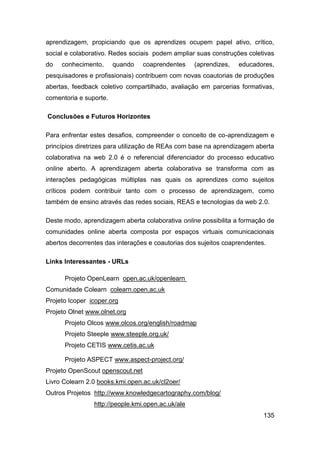 aprendizagem, propiciando que os aprendizes ocupem papel ativo, crítico,
social e colaborativo. Redes sociais podem ampliar suas construções coletivas
do   conhecimento,      quando    coaprendentes    (aprendizes,   educadores,
pesquisadores e profissionais) contribuem com novas coautorias de produções
abertas, feedback coletivo compartilhado, avaliação em parcerias formativas,
comentoria e suporte.

Conclusões e Futuros Horizontes

Para enfrentar estes desafios, compreender o conceito de co-aprendizagem e
princípios diretrizes para utilização de REAs com base na aprendizagem aberta
colaborativa na web 2.0 é o referencial diferenciador do processo educativo
online aberto. A aprendizagem aberta colaborativa se transforma com as
interações pedagógicas múltiplas nas quais os aprendizes como sujeitos
críticos podem contribuir tanto com o processo de aprendizagem, como
também de ensino através das redes sociais, REAS e tecnologias da web 2.0.

Deste modo, aprendizagem aberta colaborativa online possibilita a formação de
comunidades online aberta composta por espaços virtuais comunicacionais
abertos decorrentes das interações e coautorias dos sujeitos coaprendentes.

Links Interessantes - URLs

      Projeto OpenLearn open.ac.uk/openlearn
Comunidade Colearn colearn.open.ac.uk
Projeto Icoper icoper.org
Projeto Olnet www.olnet.org
      Projeto Olcos www.olcos.org/english/roadmap
      Projeto Steeple www.steeple.org.uk/
      Projeto CETIS www.cetis.ac.uk

      Projeto ASPECT www.aspect-project.org/
Projeto OpenScout openscout.net
Livro Colearn 2.0 books.kmi.open.ac.uk/cl2oer/
Outros Projetos http://www.knowledgecartography.com/blog/
                http://people.kmi.open.ac.uk/ale
                                                                          135
 