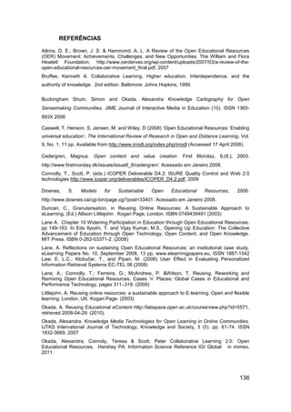 REFERÊNCIAS

Atkins, D. E.; Brown, J. S. & Hammond, A. L. A Review of the Open Educational Resources
(OER) Movement: Achievements, Challenges, and New Opportunities. The William and Flora
Hewlett Foundation, http://www.oerderves.org/wp-content/uploads/2007/03/a-review-of-the-
open-educational-resources-oer-movement_final.pdf, 2007
Bruffee, Kenneth A. Collaborative Learning. Higher education, Interdependence, and the
authority of knowledge. 2nd edition. Baltimore: Johns Hopkins, 1999.

Buckingham Shum, Simon and Okada, Alexandra Knowledge Cartography for Open
Sensemaking Communities. JIME Journal of Interactive Media in Education (10). ISSN 1365-
893X 2008

Caswell, T, Henson, S, Jensen, M. and Wiley, D (2008) „Open Educational Resources: Enabling
universal education‟, The International Review of Research in Open and Distance Learning, Vol.
9, No. 1, 11 pp. Available from http://www.irrodl.org/index.php/irrodl (Accessed 17 April 2008).

Cedergren, Magnus. Open content and value creation. First Monday, 8,(8,), 2003.
http://www.firstmonday.dk/issues/issue8_8/cedergren/. Acessado em Janeiro 2008.
Connolly, T., Scott, P. (eds.) ICOPER Deliverable D4.2: ISURE Quality Control and Web 2.0
technologies http://www.icoper.org/deliverables/ICOPER_D4.2.pdf, 2009

Downes,     S.    Models     for    Sustainable     Open     Educational     Resources,     2006.
http://www.downes.ca/cgi-bin/page.cgi?post=33401. Acessado em Janeiro 2008.
Duncan, C., Granularisation, in Reusing Online Resources: A Sustainable Approach to
eLearning, (Ed.) Allison Littlejohn. Kogan Page, London. ISBN 0749439491 (2003)
Lane A. Chapter 10 Widening Participation in Education through Open Educational Resources.
pp 149-163. In Eds Ilyoshi, T. and Vijay Kumar, M.S., Opening Up Education: The Collective
Advancement of Education through Open Technology, Open Content, and Open Knowledge.
MIT Press. ISBN 0-262-03371-2. (2008)
Lane, A. Reflections on sustaining Open Educational Resources: an institutional case study.
eLearning Papers No. 10, September 2008, 13 pp, www.elearningpapers.eu, ISSN 1887-1542
Law, E. L.C., Klobučar, T., and Pipan, M. (2006) User Effect in Evaluating Personalized
Information Retrieval Systems EC-TEL 06 (2008)
Lane, A.; Connolly, T.; Ferreira, G.; McAndrew, P. &Wilson, T. Reusing, Reworking and
Remixing Open Educational Resources. Cases ‟n‟ Places: Global Cases in Educational and
Performance Technology, pages 311–319. (2009)
Littlejohn, A. Reusing online resources: a sustainable approach to E-learning. Open and flexible
learning. London, UK: Kogan Page. (2003)
Okada, A. Reusing Educational eContent http://labspace.open.ac.uk/course/view.php?id=5571,
retrieved 2008-04-29. (2010).
Okada, Alexandra. Knowledge Media Technologies for Open Learning in Online Communities.
IJTKS International Journal of Technology, Knowledge and Society, 3 (5). pp. 61-74. ISSN
1832-3669, 2007
Okada, Alexandra; Connoly, Teresa & Scott, Peter Collaborative Learning 2.0: Open
Educational Resources, Hershey PA: Information Science Reference IGI Global in mimeo,
2011.




                                                                                             136
 