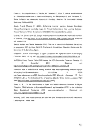Okada, A.; Buckingham Shum, S.; Bachler, M. Tomadaki, E., Scott, P., Little A. and Eisenstadt,
M.. Knowledge media tools to foster social learning. In: Hatzipanagos,S. and Warburton, S.,
Social Software and developing Community Ontology, Hershey PA: Information Science
Reference IGI Global 2009.

Okada A. and       Moreira P. (2008).     Enhancing    informal learning through    OpenLearn
videoconferencing and knowledge maps. In: Annual Conference on New Learning Cultures –
How do We Learn, Where do we Learn, EDEN2008. Universidade Aberta, Lisbon.

O´Reilly, Tim. What is Web 2.0. Design Patterns and Business Models for the Next Generation
of Software, 2007 http://mpra.ub.uni-muenchen.de/4580/1/ MPRA_paper_4580.pdf Acessado
em Janeiro 2009.
Santos, Andreia and Okada, Alexandra (2010). The role of mentoring in facilitating the process
of repurposing OER. In: Open Ed 2010: The Seventh Annual Open Education Conference, 2-4
November 2010, Barcelona, Spain.

UNESCO - Forum on the Impact of Open Courseware for Higher Education in Developing
Countries. Paris, 1-3 July 2002 http://unesdoc.unesco.org/images/0012/001285/128515e.pdf

UNESCO – Forum Theme: Taking OER beyond the OER Community: Policy and Capacity. 23
-          29           September             2010            .        Disponível            em:
http://oerworkshop.weebly.com/uploads/4/1/3/4/4134458/forum_summary.pdf

UNESCO. How to adapt/localize training material. See: http://opentraining.unesco-ci.org/cgi-
bin/page.cgi?d=1&p=adaptlocalize.                (2010)Wiley,            D.                (2008)
http://www.wikieducator.org/OER_Handbook/educator/OER_Lifecycle         (Accessed    17     April
2008).Wiley, D. A. The Instructional Use of Learning Objects: Online Version. Accessed April
2009: http://reusability.org/read/chapters/wiley.doc (2000)

Wiley, D. A. . On the Sustainability of Open Educational Resource Initiatives in Higher
Education. OECD‟s Centre for Educational Research and Innovation (CERI) for the project on
Open     Educational     Resources     2007     www.oecd.org/edu/oer     .    Disponível     em:
www.oecd.org/dataoecd/33/9/38645447.pdf

Willinsky, John. The access principle: the case for open access to research and scholarship.
Cambridge: MIT Press, 2006.




                                                                                            137
 
