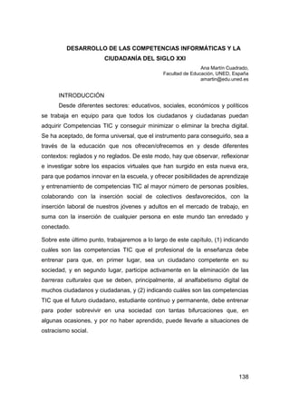DESARROLLO DE LAS COMPETENCIAS INFORMÁTICAS Y LA
                        CIUDADANÍA DEL SIGLO XXI
                                                               Ana Martín Cuadrado,
                                               Facultad de Educación, UNED, España
                                                               amartin@edu.uned.es


      INTRODUCCIÓN
      Desde diferentes sectores: educativos, sociales, económicos y políticos
se trabaja en equipo para que todos los ciudadanos y ciudadanas puedan
adquirir Competencias TIC y conseguir minimizar o eliminar la brecha digital.
Se ha aceptado, de forma universal, que el instrumento para conseguirlo, sea a
través de la educación que nos ofrecen/ofrecemos en y desde diferentes
contextos: reglados y no reglados. De este modo, hay que observar, reflexionar
e investigar sobre los espacios virtuales que han surgido en esta nueva era,
para que podamos innovar en la escuela, y ofrecer posibilidades de aprendizaje
y entrenamiento de competencias TIC al mayor número de personas posibles,
colaborando con la inserción social de colectivos desfavorecidos, con la
inserción laboral de nuestros jóvenes y adultos en el mercado de trabajo, en
suma con la inserción de cualquier persona en este mundo tan enredado y
conectado.

Sobre este último punto, trabajaremos a lo largo de este capítulo, (1) indicando
cuáles son las competencias TIC que el profesional de la enseñanza debe
entrenar para que, en primer lugar, sea un ciudadano competente en su
sociedad, y en segundo lugar, participe activamente en la eliminación de las
barreras culturales que se deben, principalmente, al analfabetismo digital de
muchos ciudadanos y ciudadanas, y (2) indicando cuáles son las competencias
TIC que el futuro ciudadano, estudiante continuo y permanente, debe entrenar
para poder sobrevivir en una sociedad con tantas bifurcaciones que, en
algunas ocasiones, y por no haber aprendido, puede llevarle a situaciones de
ostracismo social.




                                                                              138
 