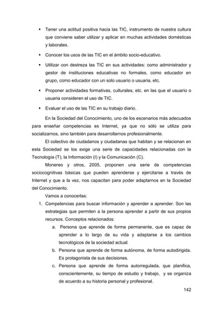    Tener una actitud positiva hacia las TIC, instrumento de nuestra cultura
       que conviene saber utilizar y aplicar en muchas actividades domésticas
       y laborales.

      Conocer los usos de las TIC en el ámbito socio-educativo.

      Utilizar con destreza las TIC en sus actividades: como administrador y
       gestor de instituciones educativas no formales, como educador en
       grupo, como educador con un solo usuario o usuaria, etc.

      Proponer actividades formativas, culturales, etc. en las que el usuario o
       usuaria consideren el uso de TIC.

      Evaluar el uso de las TIC en su trabajo diario.

       En la Sociedad del Conocimiento, uno de los escenarios más adecuados
para enseñar competencias es Internet, ya que no sólo se utiliza para
socializarnos, sino también para desarrollarnos profesionalmente.
       El colectivo de ciudadanos y ciudadanas que habitan y se relacionan en
esta Sociedad se los exige una serie de capacidades relacionadas con la
Tecnología (T), la Información (I) y la Comunicación (C).
       Monereo y otros, 2005, proponen una serie de competencias
sociocognitivas básicas que pueden aprenderse y ejercitarse a través de
Internet y que a la vez, nos capacitan para poder adaptarnos en la Sociedad
del Conocimiento.
       Vamos a conocerlas:
   1. Competencias para buscar información y aprender a aprender. Son las
       estrategias que permiten a la persona aprender a partir de sus propios
       recursos. Conceptos relacionados:
          a. Persona que aprende de forma permanente, que es capaz de
              aprender a lo largo de su vida y adaptarse a los cambios
              tecnológicos de la sociedad actual.
          b. Persona que aprende de forma autónoma, de forma autodirigida.
              Es protagonista de sus decisiones.
          c. Persona que aprende de forma autorregulada, que planifica,
              conscientemente, su tiempo de estudio y trabajo, y se organiza
              de acuerdo a su historia personal y profesional.
                                                                            142
 