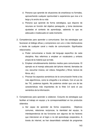 d. Persona que aprende de situaciones de enseñanza no formales,
         aprovechando cualquier oportunidad o experiencia que viva a lo
         largo y lo ancho de su vida
      e. Persona que aprende de forma estratégica, que dispone de
         recursos en función del objetivo perseguido, y toma decisiones
         ajustadas al contexto de aprendizaje, sabiendo lo que es
         adecuado o inadecuado en cada momento.


2. Competencias para aprender a comunicarse. Son las estrategias que
   favorecen el diálogo eficaz y comprensivo con uno o más interlocutores
   a través de cualquier canal o medio de comunicación. Significados
   relacionados.
      a. Poder comunicarse a través del lenguaje específico de cada
         disciplina. Nos referimos a emplear un vocabulario y sintaxis
         propia de la materia que se trate.
      b. Emplear simultáneamente distintos medios para comunicarse. El
         ejemplo es el manejo adecuado del Iphone internet, llamadas de
         voz, escuchar música, ver videos, fotografiar y filmar, lectura de
         libros, etc.)
      c. Priorizar los aspectos semánticos de la comunicación frente a los
         más algorítmicos, como la ortografía o la sintaxis. Con el uso de
         las TIC, podemos lograrlo. No podemos olvidar que una de las
         características más importantes de la Web 3.0 será el uso
         semántico de la información.


3. Competencias para aprender a colaborar. Conjunto de estrategias que
   facilitan el trabajo en equipo y la corresponsabilidad en los productos
   obtenidos
      a. Ser capaz de aprender de forma cooperativa.             Objetivos
         comunes, relaciones recíprocas, la identidad del equipo, la
         interdependencia de las funciones son algunos de los factores
         que intervienen en el logro o no del aprendizaje cooperativo. A
         través de internet, se han desarrollado variedad de programas

                                                                       143
 